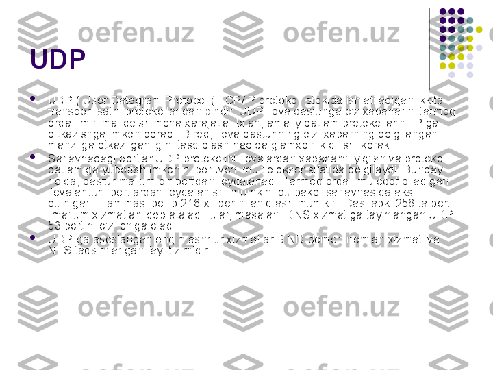 UDP 

UDP  ( User Datagram Protocol  )  TCP/IP protokoli stekida ishlatiladigan ikkita 
transport sathi protokollaridan biridir. UDP ilova dasturiga o'z xabarlarini tarmoq 
orqali minimal qo'shimcha xarajatlar bilan, amaliy qatlam protokollarini IP ga 
o'tkazishga imkon beradi. Biroq, ilova dasturining o'zi xabarning belgilangan 
manzilga etkazilganligini tasdiqlash haqida g'amxo'rlik qilishi kerak.

Sarlavhadagi portlar UDP protokolini ilovalardan xabarlarni yig'ish va protokol 
qatlamiga yuborish imkonini beruvchi multipleksor sifatida belgilaydi. Bunday 
holda, dastur ma'lum bir portdan foydalanadi. Tarmoq orqali muloqot qiladigan 
ilovalar turli portlardan foydalanishi mumkin, bu paket sarlavhasida aks 
ettirilgan. Hammasi bo'lib 216 xil portni aniqlash mumkin. Dastlabki 256 ta port 
"ma'lum xizmatlar" deb ataladi, ular, masalan, DNS xizmatiga tayinlangan UDP 
53 portini o'z ichiga oladi.

UDP-ga asoslangan eng mashhur xizmatlar BIND domen nomlari xizmati va 
NFS taqsimlangan fayl tizimidir. 