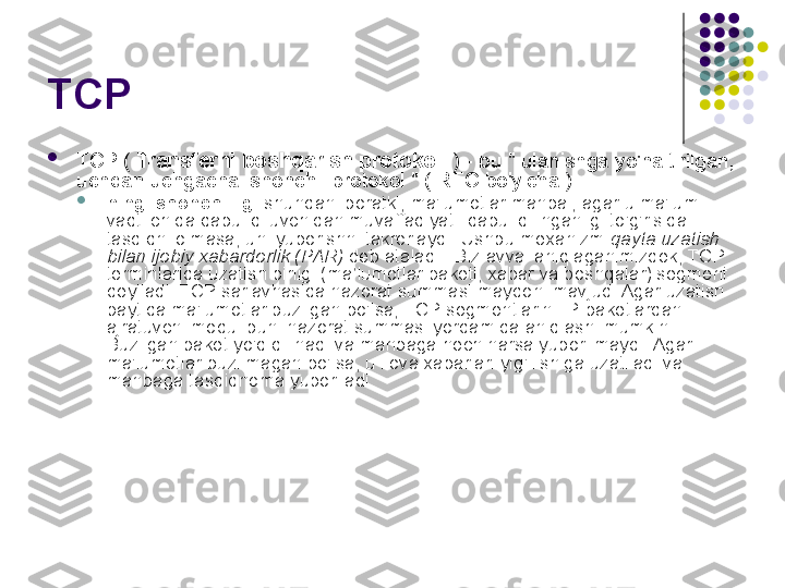 TCP 

TCP (  Transferni boshqarish protokoli  ) - bu " ulanishga yo'naltirilgan, 
uchdan uchgacha ishonchli protokol " ( RFC bo'yicha ).

ning ishonchliligi  shundan iboratki, ma'lumotlar manbai, agar u ma'lum 
vaqt ichida qabul qiluvchidan muvaffaqiyatli qabul qilinganligi to'g'risida 
tasdiqni olmasa, uni yuborishni takrorlaydi. Ushbu mexanizm  qayta uzatish 
bilan ijobiy xabardorlik (PAR)  deb ataladi . Biz avval aniqlaganimizdek, TCP 
terminlarida uzatish birligi (ma’lumotlar paketi, xabar va boshqalar) segment 
deyiladi. TCP sarlavhasida nazorat summasi maydoni mavjud. Agar uzatish 
paytida ma'lumotlar buzilgan bo'lsa, TCP segmentlarini IP-paketlardan 
ajratuvchi modul buni nazorat summasi yordamida aniqlashi mumkin. 
Buzilgan paket yo'q qilinadi va manbaga hech narsa yuborilmaydi. Agar 
ma'lumotlar buzilmagan bo'lsa, u ilova xabarlari yig'ilishiga uzatiladi va 
manbaga tasdiqnoma yuboriladi. 