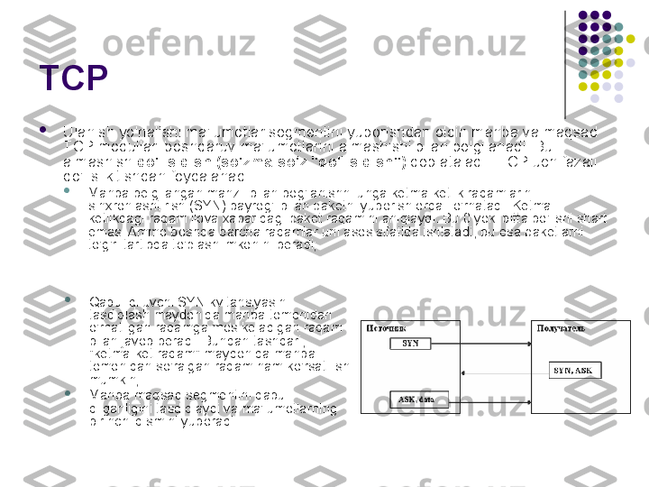 TCP 

Ulanish yo'nalishi ma'lumotlar segmentini yuborishdan oldin manba va maqsad 
TCP modullari boshqaruv ma'lumotlarini almashishi bilan belgilanadi. Bu 
almashish  qo'l siqish (so'zma-so'z "qo'l siqish")  deb ataladi . TCP uch fazali 
qo'l silkitishdan foydalanadi:

Manba belgilangan manzil bilan bog'lanishni unga ketma-ketlik raqamlarini 
sinxronlashtirish (SYN) bayrog'i bilan paketni yuborish orqali o'rnatadi. Ketma-
ketlikdagi raqam ilova xabaridagi paket raqamini aniqlaydi. Bu 0 yoki bitta bo'lishi shart 
emas. Ammo boshqa barcha raqamlar uni asos sifatida ishlatadi, bu esa paketlarni 
to'g'ri tartibda to'plash imkonini beradi;

Qabul qiluvchi SYN kvitansiyasini 
tasdiqlash maydonida manba tomonidan 
o'rnatilgan raqamga mos keladigan raqam 
bilan javob beradi. Bundan tashqari, 
"ketma-ket raqam" maydonida manba 
tomonidan so'ralgan raqam ham ko'rsatilishi 
mumkin;

Manba maqsad segmentini qabul 
qilganligini tasdiqlaydi va ma'lumotlarning 
birinchi qismini yuboradi. 