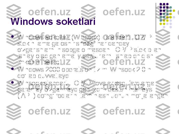 Windows soketlari

Windows soketlari (Winsock) - standart TCP/IP 
stekini amalga oshirishdagi har qanday 
o'zgarishlarni hisobga olmasdan TCP/IP stek bilan 
ishlay oladigan amaliy dasturlarni ishlab chiqish 
imkonini beradi .

Windows 2000 operatsion tizimi Winsock 2.0 ni 
qo'llab-quvvatlaydi .

Winsock standarti TCP/IP ilovalaridagi farqlarga 
qaramay o'zgarmaydigan izchil dastur interfeysi 
( API ) qo'ng'iroqlarini ta'minlash uchun mo'ljallangan 
. 