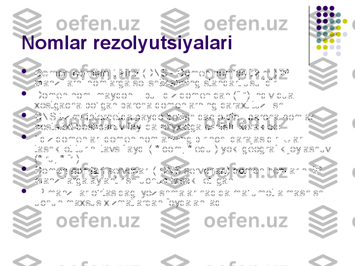 Nomlar rezolyutsiyalari

Domen nomlari tizimi  (DNS - Domen nomlari tizimi) IP 
manzillarni nomlarga solishtirishning standart usulidir .

Domen nomi maydoni - bu ildiz domenidan (“.”) individual 
xostgacha bo'lgan barcha domenlarning daraxt tuzilishi.

DNS tizimi Internetda paydo bo'lishidan oldin , barcha nomlar 
hosts.txt boshqaruv faylida ro'yxatga olinishi kerak edi .

Ildiz domenlari domen nomlarining birinchi darajasidir. Ular 
tashkilot turini tavsiflaydi ( *.com, *.edu ) yoki geografik joylashuvi 
(*.ru, *.fr ).

Domen nomlari serverlari ( DNS serverlari) domen nomlarini IP 
manzillarga aylantirish uchun tashkil etilgan .

IP manzillar o'rtasidagi yozishmalar haqida ma'lumot almashish 
uchun maxsus xizmatlardan foydalaniladi . 