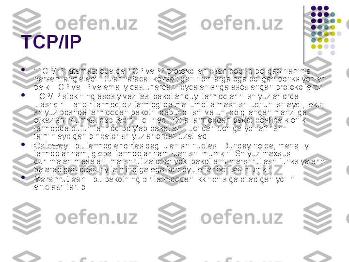 TCP/IP 

"TCP/IP" atamasi odatda TCP va IP protokollari bilan bog'liq bo'lgan hamma 
narsani anglatadi. Bular nafaqat ko'rsatilgan nomlarga ega bo'lgan ponksiyonlar, 
balki TCP va IP va amaliy dasturlardan foydalanishga asoslangan protokollardir.

TCP/IP stekining asosiy vazifasi paketlar quyi tarmoqlarini shlyuzlar orqali 
ulashdir. Har bir tarmoq o'z tarmog'ida ma'lumot almashish uchun ishlaydi, lekin 
shlyuz boshqa tarmoqdan paketni qabul qilishi va uni belgilangan manzilga 
etkazishi mumkin deb taxmin qilinadi. Bitta tarmoqdan paket boshqa kichik 
tarmoqqa butun tarmoq bo'ylab paketlarni uchdan uchiga yo'naltirishni 
ta'minlaydigan bir qator shlyuzlar orqali uzatiladi.

Gateway  - bu tarmoqlar o'rtasidagi ulanish nuqtasi. Bunday holda, mahalliy 
tarmoqlar ham, global tarmoqlar ham ulanishi mumkin. Shlyuz maxsus 
qurilmalar, masalan, marshrutizatorlar yoki paketlarni marshrutlash funksiyalarini 
bajaradigan dasturiy ta'minotga ega kompyuterlar bo'lishi mumkin.

Marshrutlash  - bu paketning bir tarmoqdan ikkinchisiga o'tadigan yo'lini 
aniqlash tartibi. 