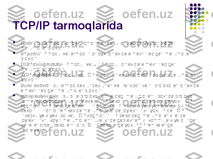 TCP/IP tarmoqlarida 

Kadr  - bu tarmoq interfeysi tomonidan qabul qilinadigan/yuboriladigan 
ma'lumotlar blokidir.

IP-paket  IP modul va tarmoq interfeysi o'rtasida almashinadigan ma'lumotlar 
blokidir.

UDP datagramma  IP moduli va UDP moduli o'rtasida almashinadigan 
ma'lumotlar blokidir.

TCP segmenti  IP moduli va TCP moduli o'rtasida almashinadigan ma'lumotlar 
blokidir.

Ilova xabari  - bu tarmoq dastur dasturlari va transport sathi protokollari o'rtasida 
almashinadigan ma'lumotlar blokidir.

Inkapsulyatsiya  - bu bitta protokol formatidagi ma'lumotlarni boshqa protokol 
formatiga qadoqlash usuli. Masalan, IP-paketni Ethernet ramkasiga yoki TCP 
segmentini IP-paketga o'rash. Ethernet-da IP-inkapsulyatsiya holatida biz IP-
paketni Ethernet ramkasida ma'lumot sifatida joylashtirish yoki IP-da TCP 
inkapsulyatsiyasi bo'lsa, TCP segmentini IP-paketdagi ma'lumotlar sifatida 
joylashtirish, keyin ma'lumotlarni uzatishda gaplashamiz. kommutatsiya qilingan 
kanallar orqali paketlarni endi SLIP paketlarga yoki PPP ramkalariga 
"bo'laklash". 