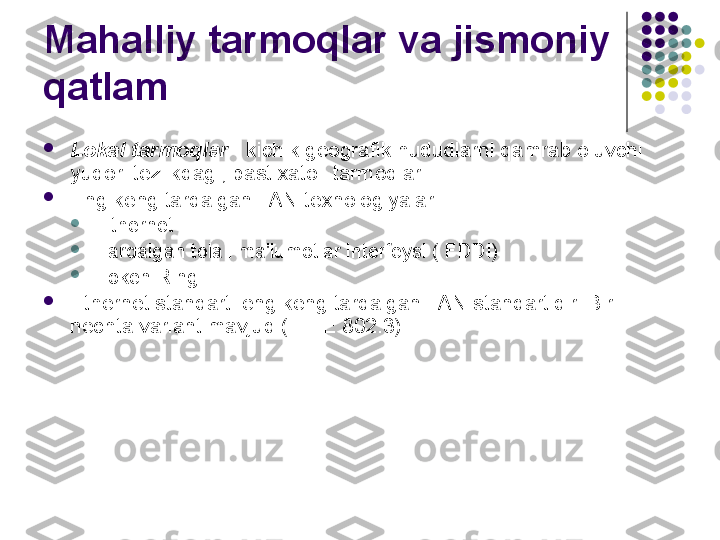 Mahalliy tarmoqlar va jismoniy 
qatlam

Lokal tarmoqlar  - kichik geografik hududlarni qamrab oluvchi 
yuqori tezlikdagi, past xatoli tarmoqlar.

Eng keng tarqalgan LAN texnologiyalari

Ethernet

Tarqalgan tolali ma'lumotlar interfeysi ( FDDI)

Token Ring

Ethernet standarti eng keng tarqalgan LAN standartidir. Bir 
nechta variant mavjud (IEEE 802.3) 