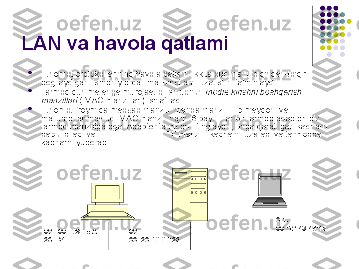 LAN va havola qatlami

Ethernet protokollarining havola qatlami ikkita qurilmani to'g'ridan-to'g'ri 
bog'laydigan jismoniy orqali ma'lumotlarni uzatishni ta'minlaydi.

Tarmoq qurilmalariga murojaat qilish uchun  media kirishni boshqarish 
manzillari  ( MAC manzillari) ishlatiladi.

Ethernet freymida maqsad manzili, manba manzili, tip maydoni va 
ma'lumotlar mavjud. MAC manzili hajmi 6 bayt. Har bir tarmoq adapteri o'z 
tarmoq manziliga ega. Adapter tarmoqni "tinglaydi", unga qaratilgan kadrlarni 
qabul qiladi va FF : FF:FF:FF:FF:FF manzilli kadrlarni uzatadi va tarmoqqa 
kadrlarni yuboradi.
08 : 00 : 09 : 8 A: 
23: D4 08 : 
00 :20:12:2F:23 0 1: 
00 :12:43:45:12 