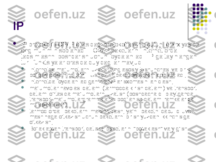 IP 

IP protokoli TCP/IP oilasidagi protokollarning butun ierarxiyasida 
eng muhim hisoblanadi. TCP/IP paketlarini Internet orqali 
taqsimlashni boshqarish uchun foydalaniladi. IP-ga tayinlangan 
turli funktsiyalar orasida quyidagilar mavjud:

Internetda ma'lumotlarni uzatishning asosiy tushunchasi va birligi 
bo'lgan paketning ta'rifi. Ushbu IP-paket datagram deb ataladi;

Internetda foydalaniladigan manzillar sxemasini aniqlash;

ma'lumotlar havolasi qatlami (tarmoqqa kirish qatlami) va transport 
qatlami o'rtasida ma'lumotlarni uzatish (boshqacha qilib aytganda, 
transport ma'lumotlargrammalarini bog'lanish qatlami ramkalariga 
multiplekslash);

tarmoq orqali paketlarni marshrutlash, ya'ni. paketni qabul qiluvchi 
mashinaga o'tkazish uchun paketlarni bir shlyuzdan ikkinchisiga 
o'tkazish;

Bo'laklardan transport qatlami paketlarini "bo'laklash" va yig'ish. 