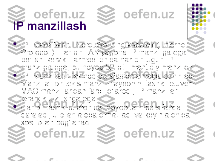 IP manzillash

IP- manzillash IP protokolining asosidir ( Internet 
Protocol ). Har bir LAN yagona IP manziliga ega 
bo'lishi kerak. Tarmoq ichida har bir tugun IP- 
manzilga ega, bu noyob 32-bitli mantiqiy manzildir.

IP- manzillash tarmoq darajasida amalga oshiriladi. 
Manzillar bir tekis manzil maydonini tashkil etuvchi 
MAC manzillaridan farqli o'laroq , IP manzillar 
ierarxik tuzilishga ega.

Har bir tashkilot alohida, noyob tarmoq sifatida 
qaraladi, u bilan aloqa o'rnatiladi va keyin alohida 
xost bilan bog'lanadi. 