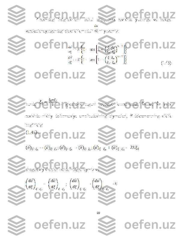 4-rasmdagi   belgilashlarni   qabul   qilib,   mos   ravishda   yuqoriga   va   pastga
xarakatlanayotgandagi elastiklik moduli   ni yozamiz:
                                                              (1.45)
bunda     -   gisterezis   tuguni   markazi   koordinatasi,     va     mos
ravishda   nisbiy   deformatsiya   amplitudasining   qiymatlari,   -dekrementning   siklik
bog‘likligi
 ni
chegaraviy shartlar ostida integrallaymiz va
22 