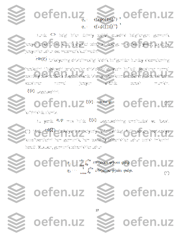 Bunda     belgi   bilan   doimiy   tashkil   etuvchisi   belgilangan :   garmonik
jarayonlar   uchun   bu   kattalik   qiymati   tebranish   davriga   mos   o ’ rta   qiymati ;   tasodifiy
jarayonlar   uchun   esa   matematik   kutilmadir .
  funksiyaning   chiziqlimasligi   kichik   bo’lganidan   bunday   sistemalarning
harakatini   ifodalovchi   tenglamalar   chiziqli   holga   yaqin   bo’ladi.   Statsionar   normal
tasodifiy ta’sirlarda bu o’zgarilishlarda izlanayotgan  koordinatalarning tebranishlarini
statsionar   normal   jarayon   sifatida   qarash   mumkin.
    uzgaruvchini.
                                                                 (3)                                               
ko’rinishda olamiz.
Bu   yerda     mos   holda     uzgaruvchining   amplitudasi   va   fazasi.
(1)   ifoda     funksiyaning   ixtiyoriy   ko’rinishidagi   holi   uchun   linerizatsiya
kooefitsentlarini   ham   garmonik,   ham   tasodifiy   tebranishlar   uchun   topish   imkonini
beradi. Xususan, garmonik tebranishlar uchun
                                   (4)             
27 