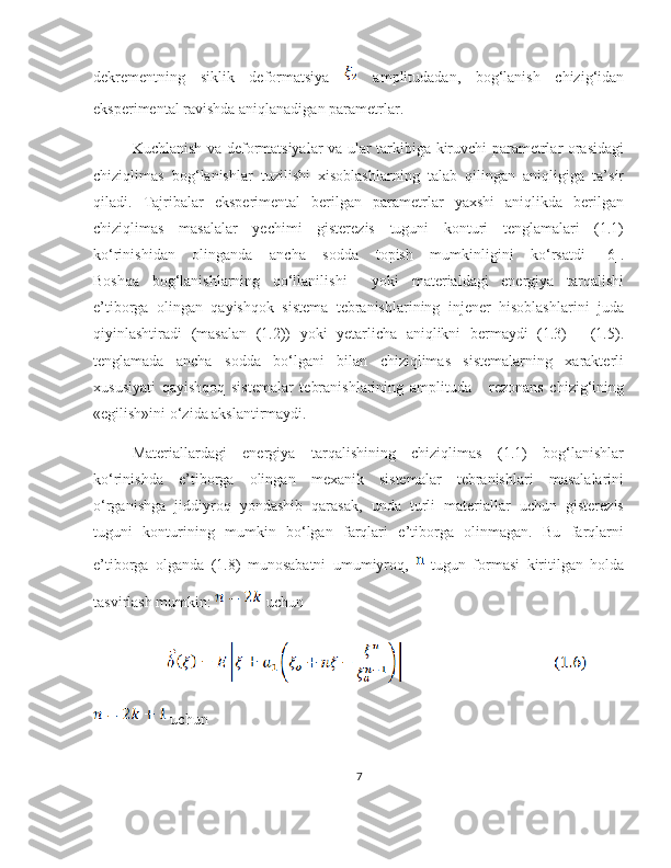 dekrementning   siklik   deformatsiya     amplitudadan,   bog‘lanish   chizig‘idan
eksperimental ravishda aniqlanadigan parametrlar.
Kuchlanish va deformatsiyalar va ular tarkibiga kiruvchi parametrlar orasidagi
chiziqlimas   bog‘lanishlar   tuzilishi   xisoblashlarning   talab   qilingan   aniqligiga   ta’sir
qiladi.   Tajribalar   eksperimental   berilgan   parametrlar   yaxshi   aniqlikda   berilgan
chiziqlimas   masalalar   yechimi   gisterezis   tuguni   konturi   tenglamalari   (1.1)
ko‘rinishidan   olinganda   ancha   sodda   topish   mumkinligini   ko‘rsatdi   [6].
Boshqa   bog‘lanishlarning   qo‘llanilishi     yoki   materialdagi   energiya   tarqalishi
e’tiborga   olingan   qayishqok   sistema   tebranishlarining   injener   hisoblashlarini   juda
qiyinlashtiradi   (masalan   (1.2))   yoki   yetarlicha   aniqlikni   bermaydi   (1.3)   -   (1.5).
tenglamada   ancha   sodda   bo‘lgani   bilan   chiziqlimas   sistemalarning   xarakterli
xususiyati   qayishqoq   sistemalar   tebranishlarining   amplituda   -   rezonans   chizig‘ining
«egilish»ini o‘zida akslantirmaydi.
Materiallardagi   energiya   tarqalishining   chiziqlimas   (1.1)   bog‘lanishlar
ko‘rinishda   e’tiborga   olingan   mexanik   sistemalar   tebranishlari   masalalarini
o‘rganishga   jiddiyroq   yondashib   qarasak,   unda   turli   materiallar   uchun   gisterezis
tuguni   konturining   mumkin   bo‘lgan   farqlari   e’tiborga   olinmagan.   Bu   farqlarni
e’tiborga   olganda   (1.8)   munosabatni   umumiyroq,     tugun   formasi   kiritilgan   holda
tasvirlash mumkin:     uchun
             
 uchun
7 