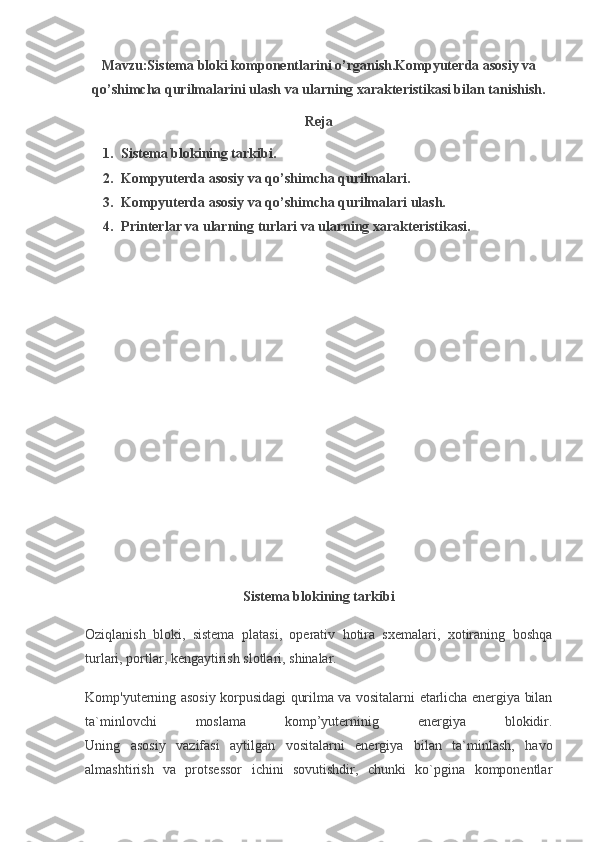 Mavzu:Sistema bloki komponentlarini o’rganish.Kompyuterda asosiy va
qo’shimcha qurilmalarini ulash va ularning xarakteristikasi bilan tanishish.
Reja
1. Sistema blokining tarkibi.
2. Kompyuterda asosiy va qo’shimcha qurilmalari.
3. Kompyuterda asosiy va qo’shimcha qurilmalari ulash.
4. Printerlar va ularning turlari va ularning xarakteristikasi.
Sistema blokining tarkibi
Oziqlanish   bloki,   sistema   platasi,   operativ   hotira   sxemalari,   xotiraning   boshqa
turlari, portlar, kengaytirish slotlari, shinalar.
Komp'yuterning asosiy korpusidagi qurilma va vositalarni etarlicha energiya bilan
ta`minlovchi   moslama   komp’yuterninig   energiya   blokidir.
Uning   asosiy   vazifasi   aytilgan   vositalarni   energiya   bilan   ta`minlash,   havo
almashtirish   va   protsessor   ichini   sovutishdir,   chunki   ko`pgina   komponentlar 