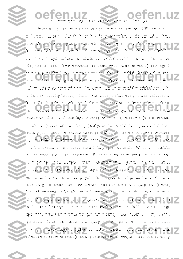 Printerni qanday ulash kerak. Ulanish interfeysi
Savdoda topilishi mumkin bo'lgan printerlarning aksariyati USB standartini
qo'llab-quvvatlaydi.   Ulanish   bilan   bog'liq   muammolar,   qoida   tariqasida,   bitta
noziklikdan   tashqari   yuzaga   kelmaydi   ...   Buning   sababini   bilmayman,   lekin
ko'pincha ishlab chiqaruvchilar uni kompyuterga printer bilan ulash uchun kabelni
o'z ichiga olmaydi. Sotuvchilar odatda buni eslatishadi, lekin har doim ham emas.
Ko'pgina   tajribasiz   foydalanuvchilar   (birinchi   marta   duch   kelganlar)   do'konga   2
marta   yugurishlari   kerak:   bir   marta   printer   uchun,   ikkinchisi   ulanish   uchun   simi
uchun.   Sotib   olayotganda   paket   tarkibini   tekshirishga   ishonch   hosil   qiling!
Ethernet Agar siz printerni bir nechta kompyuterdan chop etishni rejalashtirmoqchi
bo'lsangiz mahalliy tarmoq - ehtimol siz Ethernet interfeysli printerni tanlashingiz
kerak. Garchi, albatta, uyda foydalanish uchun ushbu variant kamdan-kam tanlansa
ham,   ko'proq   wi-Fi   yoki   Bluetoth-ni   qo'llab-quvvatlaydigan   printerni   olish   juda
muhimdir.   Endi   LPT   interfeysi   kamroq   va   kamroq   tarqalgan   (u   odatdagidek
ishlatilgan   (juda   mashhur   interfeys)).   Aytgancha,   ko'plab   kompyuterlar   hali   ham
bunday printerlarni ulash uchun ushbu port bilan jihozlangan. Bizning davrimizda
uy   uchun   bunday   printerni   qidirib   toping   -   hech   qanday   ma'no   yo'q!   Wi-Fi   va
Bluetoth   Printerlar   qimmatroq   narx   kategoriyasi   ko'pincha   Wi-Fi   va   Bluetoth
qo'llab-quvvatlashi bilan jihozlangan. Sizga shuni aytishim kerak - bu juda qulay!
O'zingizning   noutbukingiz   bilan   kvartirangizda   yurib,   hisobot   ustida
ishlayotganingizni tasavvur qiling - keyin siz bosib chiqarish tugmachasini bosasiz
va   hujjat   bir   zumda   printerga   yuboriladi.   Umuman   olganda,   bu   qo'shimcha.
printerdagi   parametr   sizni   kvartiradagi   keraksiz   simlardan   qutqaradi   (ammo,
hujjatni   printerga   o'tkazish   uchun   ko'proq   vaqt   talab   etiladi   -   lekin   umuman
olganda, farq unchalik katta emas, ayniqsa matnli ma'lumotlarni chop qilsangiz). 3)
MFP - ko'p funktsiyali qurilmani tanlash kerakmi? Yaqinda MFP bozorda talabga
ega:   printer   va   skaner   birlashtirilgan   qurilmalar   (+   faks,   ba'zan   telefon).   Ushbu
qurilmalar   fotokopiler   uchun   juda   qulaydir   -   varaqni   qo'yib,   bitta   tugmachani
bosing   -   nusxasi   tayyor.   Qolganlari   uchun   shaxsan   men   hech   qanday   katta
afzalliklarni ko'rmayapman (alohida printer va skaner mavjud - ikkinchisi butunlay 