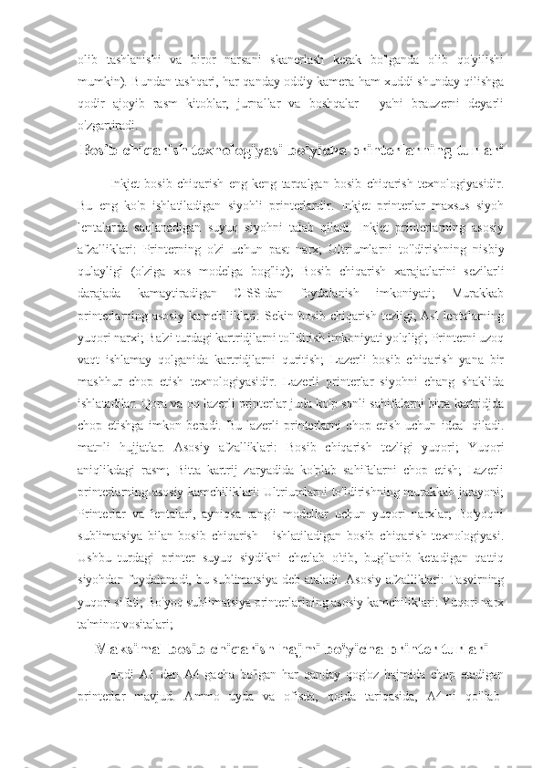 olib   tashlanishi   va   biror   narsani   skanerlash   kerak   bo'lganda   olib   qo'yilishi
mumkin). Bundan tashqari, har qanday oddiy kamera ham xuddi shunday qilishga
qodir   ajoyib   rasm   kitoblar,   jurnallar   va   boshqalar   -   ya'ni   brauzerni   deyarli
o'zgartiradi.
Bosib chiqarish texnologiyasi bo'yicha printerlarning   turlari
Inkjet   bosib   chiqarish   eng   keng   tarqalgan   bosib   chiqarish   texnologiyasidir.
Bu   eng   ko'p   ishlatiladigan   siyohli   printerlardir.   Inkjet   printerlar   maxsus   siyoh
lentalarda   saqlanadigan   suyuq   siyohni   talab   qiladi.   Inkjet   printerlarning   asosiy
afzalliklari:   Printerning   o'zi   uchun   past   narx;   Ultriumlarni   to'ldirishning   nisbiy
qulayligi   (o'ziga   xos   modelga   bog'liq);   Bosib   chiqarish   xarajatlarini   sezilarli
darajada   kamaytiradigan   CISS-dan   foydalanish   imkoniyati;   Murakkab
printerlarning asosiy kamchiliklari:  Sekin bosib chiqarish tezligi; Asl  lentalarning
yuqori narxi; Ba'zi turdagi kartridjlarni to'ldirish imkoniyati yo'qligi; Printerni uzoq
vaqt   ishlamay   qolganida   kartridjlarni   quritish;   Lazerli   bosib   chiqarish   yana   bir
mashhur   chop   etish   texnologiyasidir.   Lazerli   printerlar   siyohni   chang   shaklida
ishlatadilar. Qora va oq lazerli printerlar juda ko'p sonli sahifalarni bitta kartridjda
chop   etishga   imkon   beradi.   Bu   lazerli   printerlarni   chop   etish   uchun   ideal   qiladi.
matnli   hujjatlar.   Asosiy   afzalliklari:   Bosib   chiqarish   tezligi   yuqori;   Yuqori
aniqlikdagi   rasm;   Bitta   kartrij   zaryadida   ko'plab   sahifalarni   chop   etish;   Lazerli
printerlarning asosiy kamchiliklari: Ultriumlarni to'ldirishning murakkab jarayoni;
Printerlar   va   lentalari,   ayniqsa   rangli   modellar   uchun   yuqori   narxlar;   Bo'yoqni
sublimatsiya   bilan   bosib   chiqarish   -   ishlatiladigan   bosib   chiqarish   texnologiyasi.
Ushbu   turdagi   printer   suyuq   siydikni   chetlab   o'tib,   bug'lanib   ketadigan   qattiq
siyohdan foydalanadi, bu sublimatsiya deb ataladi. Asosiy afzalliklari: Tasvirning
yuqori sifati; Bo'yoq sublimatsiya printerlarining asosiy kamchiliklari: Yuqori narx
ta'minot vositalari; 
Maksimal bosib chiqarish hajmi bo'yicha printer turlari
Endi   A1   dan   A4   gacha   bo'lgan   har   qanday   qog'oz   hajmida   chop   etadigan
printerlar   mavjud.   Ammo   uyda   va   ofisda,   qoida   tariqasida,   A4-ni   qo'llab- 