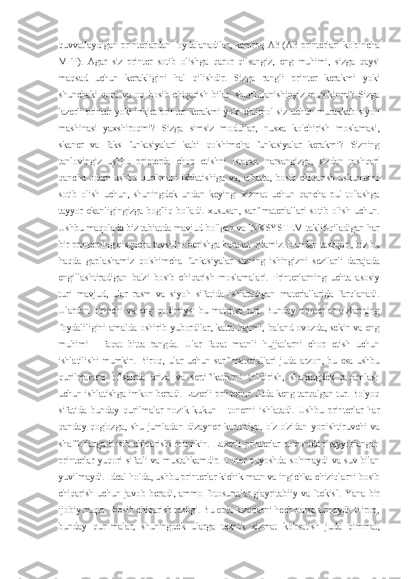 quvvatlaydigan printerlardan foydalanadilar, kamroq A3 (A3 printerlari ko'pincha
MFP).   Agar   siz   printer   sotib   olishga   qaror   qilsangiz,   eng   muhimi,   sizga   qaysi
maqsad   uchun   kerakligini   hal   qilishdir.   Sizga   rangli   printer   kerakmi   yoki
shunchaki   qora   va   oq   bosib   chiqarish   bilan   shug'ullanishingiz   mumkinmi?   Sizga
lazerli printer yoki inkjet printer kerakmi yoki ehtimol siz uchun murakkab siyoh
mashinasi   yaxshiroqmi?   Sizga   simsiz   modullar,   nusxa   ko'chirish   moslamasi,
skaner   va   faks   funktsiyalari   kabi   qo'shimcha   funktsiyalar   kerakmi?   Sizning
tanlovingiz   ushbu   printerda   chop   etishni   istagan   narsangizga,   sizdan   tashqari
qancha   odam   ushbu   qurilmani   ishlatishiga   va,   albatta,   bosib   chiqarish   uskunasini
sotib   olish   uchun,   shuningdek   undan   keyingi   xizmat   uchun   qancha   pul   to'lashga
tayyor  ekanligingizga bog'liq bo'ladi. xususan,  sarf materiallari  sotib olish uchun.
Ushbu maqolada biz tabiatda mavjud bo'lgan va INKSYSTEM taklif qiladigan har
bir printerning qisqacha tavsifini berishga harakat qilamiz. Bundan tashqari, biz bu
haqda   gaplashamiz   qo'shimcha   funktsiyalar   sizning   ishingizni   sezilarli   darajada
engillashtiradigan   ba'zi   bosib   chiqarish   moslamalari.   Printerlarning   uchta   asosiy
turi   mavjud,   ular   rasm   va   siyoh   sifatida   ishlatadigan   materiallarida   farqlanadi.
Ulardan   birinchi   va   eng   qadimiysi   bu   matritsa   turi.   Bunday   printerlar   o'zlarining
foydaliligini amalda oshirib yubordilar, katta hajmli, baland ovozda, sekin va eng
muhimi   -   faqat   bitta   rangda.   Ular   faqat   matnli   hujjatlarni   chop   etish   uchun
ishlatilishi   mumkin.   Biroq,   ular   uchun   sarf   materiallari   juda   arzon,   bu   esa   ushbu
qurilmalarni   ofislarda   ariza   va   sertifikatlarni   to'ldirish,   shuningdek   raqamlash
uchun ishlatishga imkon beradi. Lazerli printerlar. Juda keng tarqalgan tur. Bo'yoq
sifatida   bunday   qurilmalar   nozik   kukun   -   tonerni   ishlatadi.   Ushbu   printerlar   har
qanday   qog'ozga,   shu   jumladan   dizayner   kartoniga,   o'z-o'zidan   yopishtiruvchi   va
shaffoflarga   bosib   chiqarishi   mumkin.   Lazerli   printerlar   tomonidan   tayyorlangan
printerlar yuqori sifatli va mustahkamdir. Toner quyoshda so'nmaydi va suv bilan
yuvilmaydi. Ideal holda, ushbu printerlar kichik matn va ingichka chiziqlarni bosib
chiqarish  uchun  javob  beradi,  ammo  fotosuratlar  g'ayritabiiy  va  "tekis".  Yana   bir
ijobiy nuqta - bosib chiqarish tezligi. Bu erda lazerlarni hech narsa urmaydi. Biroq,
bunday   qurilmalar,   shuningdek   ularga   texnik   xizmat   ko'rsatish   juda   qimmat, 