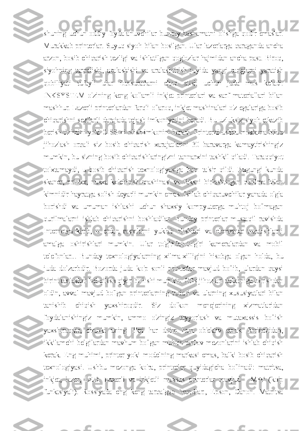 shuning   uchun  oddiy   foydalanuvchilar   bunday   hashamatni   olishga   qodir   emaslar.
Murakkab printerlar. Suyuq siyoh bilan bosilgan. Ular lazerlarga qaraganda ancha
arzon, bosib chiqarish tezligi va ishlatilgan qog'ozlar hajmidan ancha past. Biroq,
siyohning   tarqalishi,   aralashishi   va   aralashtirish   joyida   yangi   ranglarni   yaratish
qobiliyati   tufayli   ular   fotosuratlarni   chop   etish   uchun   juda   mos   keladi.
INKSYSTEM   o'zining   keng   ko'lamli   inkjet   printerlari   va   sarf   materiallari   bilan
mashhur. Lazerli printerlardan farqli o'laroq, inkjet mashinalari o'z egalariga bosib
chiqarishni sezilarli darajada tejash imkoniyatini beradi. Bu uzluksiz siyoh etkazib
berish tizimini yoki CISS-ni olish imkonini beradi. Printerni ushbu moslama bilan
jihozlash   orqali   siz   bosib   chiqarish   xarajatlarini   30   baravarga   kamaytirishingiz
mumkin, bu sizning bosib chiqarishlaringizni tannarxini tashkil qiladi. Taraqqiyot
to'xtamaydi,   u   bosib   chiqarish   texnologiyasiga   ham   ta'sir   qildi.   Bugungi   kunda
skaner,   printer,   nusxa   ko'chirish   mashinasi   va   faksni   birlashtirgan   qurilma   bilan
kimnidir hayratga solish deyarli mumkin emas. Ishlab chiqaruvchilar yanada olg'a
borishdi   va   umuman   ishlashi   uchun   shaxsiy   kompyuterga   muhtoj   bo'lmagan
qurilmalarni   ishlab   chiqarishni   boshladilar.   Bunday   printerlar   mustaqil   ravishda
Internetga   kirib,   u   erdan   rasmlarni   yuklab   olishlari   va   elementar   tuzatishlarni
amalga   oshirishlari   mumkin.   Ular   to'g'ridan-to'g'ri   kameralardan   va   mobil
telefonlar...   Bunday   texnologiyalarning   xilma-xilligini   hisobga   olgan   holda,   bu
juda   dolzarbdir.   Bozorda   juda   ko'p   sonli   printerlar   mavjud   bo'lib,   ulardan   qaysi
birini tanlashni hal qilish qiyin bo'lishi mumkin. Ofis jihozlari do'koniga borishdan
oldin,   avval   mavjud   bo'lgan   printerlarning   turlari   va   ularning   xususiyatlari   bilan
tanishib   chiqish   yaxshiroqdir.   Siz   do'kon   menejerining   xizmatlaridan
foydalanishingiz   mumkin,   ammo   o'zingiz   tayyorlash   va   mutaxassis   bo'lish
yaxshiroqdir,   chunki   uning   fikri   har   doim   ham   ob'ektiv   emas.   Birinchidan,
ikkilamchi  belgilardan  mavhum  bo'lgan  muhim  tanlov  mezonlarini   ishlab  chiqish
kerak.   Eng   muhimi,   printer   yoki   modelning   markasi   emas,   balki   bosib   chiqarish
texnologiyasi.   Ushbu   mezonga   ko'ra,   printerlar   quyidagicha   bo'linadi:   matritsa,
inkjet,   lazer,   LED.   Lazerli   va   inkjetli   maxsus   printerlar   mavjud   -   MFP   (ko'p
funktsiyali).   Rossiyada   eng   keng   tarqalgan   brendlar:,   Epson,   Canon.   Matritsa 