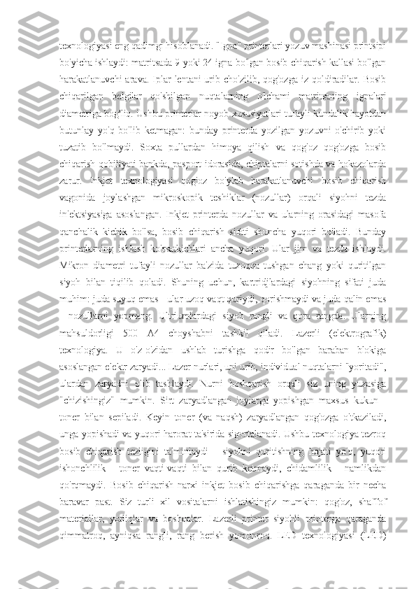 texnologiyasi eng qadimgi hisoblanadi. "Igna" printerlari yozuv mashinasi printsipi
bo'yicha ishlaydi: matritsada 9 yoki 24 igna bo'lgan bosib chiqarish kallasi bo'lgan
harakatlanuvchi  arava.  Iplar   lentani  urib cho'zilib,  qog'ozga  iz  qoldiradilar.  Bosib
chiqarilgan   belgilar   qo'shilgan   nuqtalarning   o'lchami   matritsaning   ignalari
diametriga bog'liq. Ushbu printerlar noyob xususiyatlari tufayli kundalik hayotdan
butunlay   yo'q   bo'lib   ketmagan:   bunday   printerda   yozilgan   yozuvni   o'chirib   yoki
tuzatib   bo'lmaydi.   Soxta   pullardan   himoya   qilish   va   qog'oz   qog'ozga   bosib
chiqarish qobiliyati bankda, pasport idorasida, chiptalarni sotishda va hokazolarda
zarur.   Inkjet   texnologiyasi   qog'oz   bo'ylab   harakatlanuvchi   bosib   chiqarish
vagonida   joylashgan   mikroskopik   teshiklar   (nozullar)   orqali   siyohni   tezda
in'ektsiyasiga   asoslangan.   Inkjet   printerda   nozullar   va   ularning   orasidagi   masofa
qanchalik   kichik   bo'lsa,   bosib   chiqarish   sifati   shuncha   yuqori   bo'ladi.   Bunday
printerlarning   ishlash   ko'rsatkichlari   ancha   yuqori.   Ular   jim   va   tezda   ishlaydi.
Mikron   diametri   tufayli   nozullar   ba'zida   tuzoqqa   tushgan   chang   yoki   quritilgan
siyoh   bilan   tiqilib   qoladi.   Shuning   uchun,   kartridjlardagi   siyohning   sifati   juda
muhim: juda suyuq emas - ular uzoq vaqt quriydi, qorishmaydi va juda qalin emas
-   nozullarni   yopmang.   Ultriumlardagi   siyoh   rangli   va   qora   rangda.   Ularning
mahsuldorligi   500   A4   choyshabni   tashkil   qiladi.   Lazerli   (elektrografik)
texnologiya.   U   o'z-o'zidan   ushlab   turishga   qodir   bo'lgan   baraban   blokiga
asoslangan elektr zaryadi... Lazer nurlari, uni urib, individual nuqtalarni "yoritadi",
ulardan   zaryadni   olib   tashlaydi.   Nurni   boshqarish   orqali   siz   uning   yuzasiga
"chizishingiz"   mumkin.   Sirt   zaryadlangan   joylarga   yopishgan   maxsus   kukun   -
toner   bilan   sepiladi.   Keyin   toner   (va   naqsh)   zaryadlangan   qog'ozga   o'tkaziladi,
unga yopishadi va yuqori harorat ta'sirida sigortalanadi. Ushbu texnologiya tezroq
bosib   chiqarish   tezligini   ta'minlaydi   -   siyohni   quritishning   hojati   yo'q,   yuqori
ishonchlilik   -   toner   vaqti-vaqti   bilan   qurib   ketmaydi,   chidamlilik   -   namlikdan
qo'rqmaydi.   Bosib   chiqarish   narxi   inkjet   bosib   chiqarishga   qaraganda   bir   necha
baravar   past.   Siz   turli   xil   vositalarni   ishlatishingiz   mumkin:   qog'oz,   shaffof
materiallar,   yorliqlar   va   boshqalar.   Lazerli   printer   siyohli   printerga   qaraganda
qimmatroq,   ayniqsa   rangli,   rang   berish   yomonroq.   LED   texnologiyasi   (LED) 