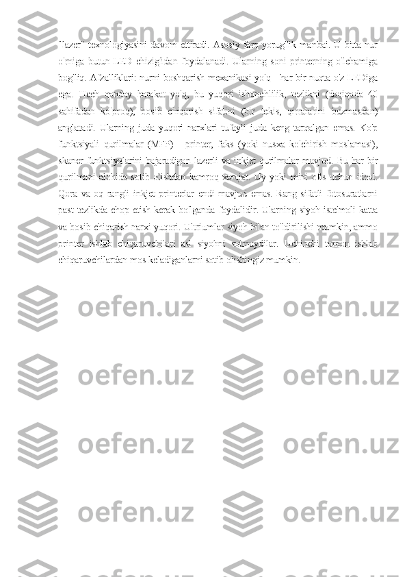 "lazer"   texnologiyasini   davom   ettiradi.   Asosiy   farq   yorug'lik   manbai.   U   bitta   nur
o'rniga   butun   LED   chizig'idan   foydalanadi.   Ularning   soni   printerning   o'lchamiga
bog'liq. Afzalliklari: nurni boshqarish mexanikasi  yo'q - har bir nuqta o'z LEDiga
ega.   Hech   qanday   harakat   yo'q,   bu   yuqori   ishonchlilik,   tezlikni   (daqiqada   40
sahifadan   ko'proq),   bosib   chiqarish   sifatini   (bir   tekis,   qirralarini   buzmasdan)
anglatadi.   Ularning   juda   yuqori   narxlari   tufayli   juda   keng   tarqalgan   emas.   Ko'p
funktsiyali   qurilmalar   (MFP)   -   printer,   faks   (yoki   nusxa   ko'chirish   moslamasi),
skaner   funktsiyalarini   bajaradigan  lazerli   va  inkjet   qurilmalar   mavjud.   Bu   har   bir
qurilmani   alohida   sotib   olishdan   kamroq   xarajat.   Uy   yoki   mini   ofis   uchun   ideal.
Qora   va   oq   rangli   inkjet   printerlar   endi   mavjud   emas.   Rang   sifatli   fotosuratlarni
past  tezlikda chop etish kerak bo'lganda foydalidir. Ularning siyoh iste'moli  katta
va bosib chiqarish narxi yuqori. Ultriumlar siyoh bilan to'ldirilishi mumkin, ammo
printer   ishlab   chiqaruvchilari   asl   siyohni   sotmaydilar.   Uchinchi   tomon   ishlab
chiqaruvchilardan mos keladiganlarni sotib olishingiz mumkin. 