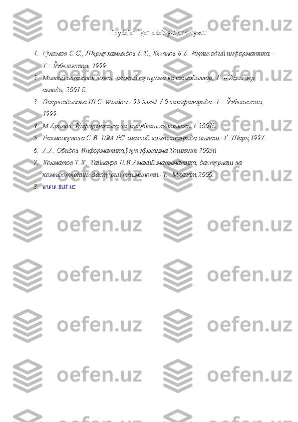 Foydalanilgan adabiyotlar ro`yxati:
1. Ғуломов С.С., Шермухаммедов А.Т., Бегалов Б.А. Иқтисодий   информатика.   -
Т.: Ўзбекистон, 1999. 
2. Миллий истиқлол ғояси: асосий тушунча ва тамойиллар, Т. – Янги аср 
авлоди, 2001 й.
3. Насретдинова Ш.С. Windows 95 Excel 7.0 сахифаларида.-Т.: Ўзбекистон, 
1999.  
4. М.Арипов  Информатика ва хисоблаш техникаси Т.2001й
5. Рахмонқулова С.И. IBM PC  шахсий комп ь ютерида ишлаш.-Т.:Шарқ,1997.
6. А.А. Обидов Информатика.ўқув қўлланма Тошкент 2005й  
7. Холматов Т.Х., Тайлақов Н.И.Амалий математика, дастурлаш ва 
комп ь ютернинг дастурий таъминоти.-Т.: Меҳнат,2000.
8. www.tuit.uz 