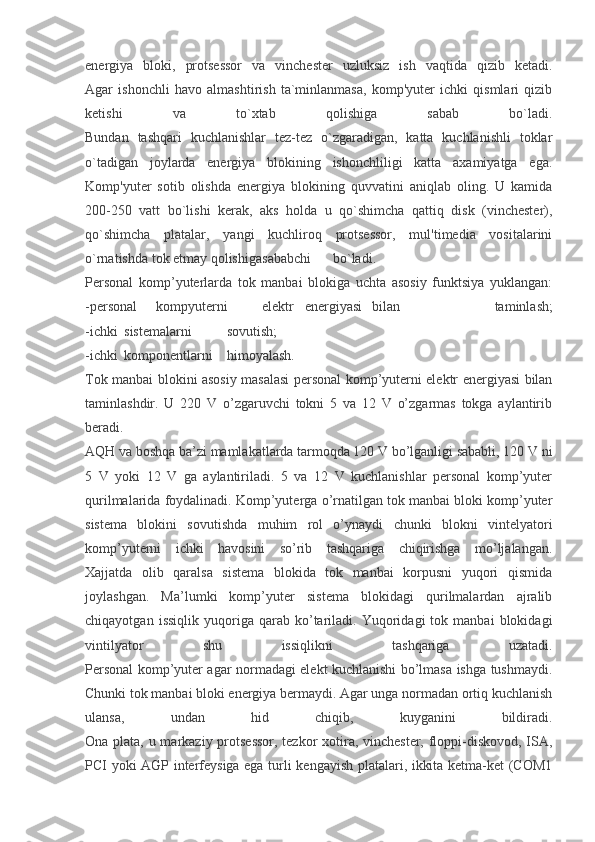 energiya   bloki,   protsessor   va   vinchester   uzluksiz   ish   vaqtida   qizib   ketadi.
Agar   ishonchli   havo   almashtirish   ta`minlanmasa,   komp'yuter   ichki   qismlari   qizib
ketishi   va   to`xtab   qolishiga   sabab   bo`ladi.
Bundan   tashqari   kuchlanishlar   tez-tez   o`zgaradigan,   katta   kuchlanishli   toklar
o`tadigan   joylarda   energiya   blokining   ishonchliligi   katta   axamiyatga   ega.
Komp'yuter   sotib   olishda   energiya   blokining   quvvatini   aniqlab   oling.   U   kamida
200-250   vatt   bo`lishi   kerak,   aks   holda   u   qo`shimcha   qattiq   disk   (vinchester),
qo`shimcha   platalar,   yangi   kuchliroq   protsessor,   mul'timedia   vositalarini
o`rnatishda tok etmay qolishiga sababchi bo`ladi.
Personal   komp’yuterlarda   tok   manbai   blokiga   uchta   asosiy   funktsiya   yuklangan:
-personal kompyuterni elektr   energiyasi  bilan     taminlash;
-ichki  sistemalarni sovutish;
-ichki  komponentlarni himoyalash.
Tok manbai blokini asosiy masalasi personal komp’yuterni elektr energiyasi bilan
taminlashdir.   U   220   V   o’zgaruvchi   tokni   5   va   12   V   o’zgarmas   tokga   aylantirib
beradi.
AQH va boshqa ba’zi mamlakatlarda tarmoqda 120 V bo’lganligi sababli, 120 V ni
5   V   yoki   12   V   ga   aylantiriladi.   5   va   12   V   kuchlanishlar   personal   komp’yuter
qurilmalarida foydalinadi. Komp’yuterga o’rnatilgan tok manbai bloki komp’yuter
sistema   blokini   sovutishda   muhim   rol   o’ynaydi   chunki   blokni   vintelyatori
komp’yuterni   ichki   havosini   so’rib   tashqariga   chiqirishga   mo’ljalangan.
Xajjatda   olib   qaralsa   sistema   blokida   tok   manbai   korpusni   yuqori   qismida
joylashgan.   Ma’lumki   komp’yuter   sistema   blokidagi   qurilmalardan   ajralib
chiqayotgan   issiqlik   yuqoriga   qarab  ko’tariladi.   Yuqoridagi   tok   manbai   blokidagi
vintilyator   shu   issiqlikni   tashqariga   uzatadi.
Personal komp’yuter agar normadagi elekt kuchlanishi bo’lmasa ishga tushmaydi.
Chunki tok manbai bloki energiya bermaydi. Agar unga normadan ortiq kuchlanish
ulansa,   undan   hid   chiqib,   kuyganini   bildiradi.
Ona plata, u markaziy protsessor, tezkor xotira, vinchester, floppi-diskovod, ISA,
PCI yoki AGP interfeysiga ega turli kengayish platalari, ikkita ketma-ket (COM1 