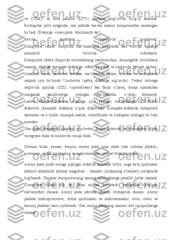 va   COM2)   va   bitta   parallel   (LPT1)   portlarni   bog‘lovchi   bo‘g‘in   sanaladi.
Boshqacha   qilib   aytganda,   ona   platada   barcha   muhim   komponentlar   jamlangan
bo‘ladi. (Bekorga «ona» plata deyilmaydi-da!)
Barcha   amallarni   bajaruvchi   protsessor.
Kompyuter   ishlab   chiquvchi   ma’lumotlarni   monitorda   aks   etuvchi   signalga
aylantirib   beruvchi   videokarta.
Kompyuter ishlab chiquvchi tovushlarning eshittirilishini, shuningdek, tovushlarni
raqamli   shaklda   kompakt-disklarga   sifatli   yozishni   ta’minlovchi   tovush   kartasi.
Amaliyot   tizimi,   dasturlar,   ilovalar,   ma’lumotlar   bazasi,   o‘yinlar   va   boshqalarni
saqlash   joyi   bo‘lmish   Vinchester   (qattiq   disklarga   yig‘uvchi).   Tezkor   xotiraga
saqlovchi   qurilma   (OZU,   «operativka»)   dan   farqli   o‘laroq,   ozuqa   manbaidan
uzilganda   vinchesterga   yozilgan   ma’lumotlar   o‘chib   ketmaydi.
Lazerli   kompakt-disklarni   o‘qishga   (ijro   etishga)   mo‘ljallangan   CD-ROM-
diskovod   (kompakt   disklarni   o‘qish   diskovodi).   Kompakt-disklarda   kompyuter
dasturlari va o‘yinlar, musiqali asarlar, videofilmlar va boshqalar yozilgan bo‘lishi
mumkin.
Ona   plata,   kengayish   platalari,   vinchester,   floppi-diskovod   va   boshqalarni   elektr
energiyasi bilan ta’minlovchi ozuqa bloki.
Sistema   bloki,   asosan,   korpus,   asosiy   plata   (ona   plata   yoki   sistema   platasi),
protsessor, xotira qurilmalari va mikrosxemalar, quvvat blokidan iborat.
Asosiy plata yaxlit asosga yig'ilgan elektron sxemalar bo'lib, unga ba'zi qurilmalar
axborot   almashish   sistema   magistrali   -   shinalar   (simlarning   o'ramlari)   yordamida
bog'lanadi.   Shinalar   kompyuterning   hamma   qurilmalariga   parallel   holda   ulanadi.
Kompyuter   ishida   uch   xil   shina   xizmat   ko'rsatadi:   berilganlar   (berilgan
ma'lumotlar)   shinasi,   Asosiy   plata   adreslar   shinasi,   boshqarish   shinasi.   Asosiy
platada   mikroprotsessor,   xotira   qurilmalari   va   mikrosxemalar,   ovoz,   video   va
tarmoq platalari  ham  joylashadi.  Ular  asosiy  plataning maxsus  slot  (qirqim)lariga
ulanadi. 