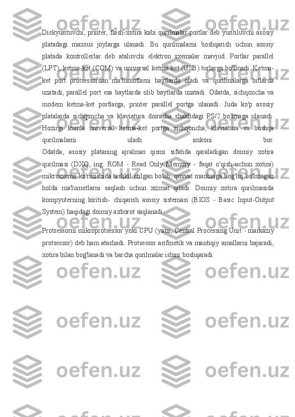 Diskyurituvchi, printer, flash-xotira kabi qurilmalar portlar deb yuritiluvchi asosiy
platadagi   maxsus   joylarga   ulanadi.   Bu   qurilmalarni   boshqarish   uchun   asosiy
platada   kontrollerlar   deb   ataluvchi   elektron   sxemalar   mavjud.   Portlar   parallel
(LPT), ketma-ket (COM) va universal ketma-ket (USB) turlarga bo'linadi. Ketma-
ket   port   protsessordan   ma'lumotlarni   baytlarda   oladi   va   qurilmalarga   bitlarda
uzatadi,   parallel   port   esa   baytlarda   olib   baytlarda   uzatadi.   Odatda,   sichqoncha   va
modem   ketma-ket   portlarga,   printer   parallel   portga   ulanadi.   Juda   ko'p   asosiy
platalarda   sichqoncha   va   klaviatura   doiracha   shaklidagi   PS/2   bo'lmaga   ulanadi.
Hozirgi   kunda   universal   ketma-ket   portga   sichqoncha,   klaviatura   va   boshqa
qurilmalarni   ulash   imkoni   bor.
Odatda,   asosiy   plataning   ajralmas   qismi   sifatida   qaraladigan   doimiy   xotira
qurilmasi   (DXQ,   ing.   ROM   -   Read   Only   Memory   -   faqat   o'qish   uchun   xotira)
mikrosxema ko'rinishida tashkil etilgan bo'lib, quvvat manbaiga bog'liq bo'lmagan
holda   ma'lumotlarni   saqlash   uchun   xizmat   qiladi.   Doimiy   xotira   qurilmasida
kompyuterning   kiritish-   chiqarish   asosiy   sistemasi   (BIOS   -   Basic   Input-Output
System) haqidagi doimiy axborot saqlanadi.
Protsessorni mikroprotsessor yoki CPU (ya'ni, Central Processing Unit - markaziy
protsessor) deb ham atashadi. Protsessor arifmetik va mantiqiy amallarni bajaradi,
xotira bilan bog'lanadi va barcha qurilmalar ishini boshqaradi. 