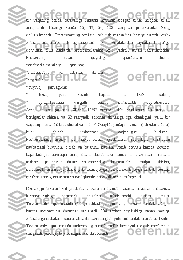 bir   vaqtning   o'zida   baravariga   ishlashi   mumkin   bo'lgan   bitlar   miqdori   bilan
aniqlanadi.   Hozirgi   kunda   16,   32,   64,   128   razryadli   protsessorlar   keng
qo'llanilmoqda.   Protsessorning   tezligini   oshirish   maqsadida   hozirgi   vaqtda   kesh-
xotira,   turli   matematik   soprotsessorlar   kabi   vositalardan   foydalanish   yo'lga
qo'yilgan.   Shu   kunlarda   protsessorlarning   ko'p   yadroli   turlari   ishlatilmoqda.
Protsessor,   asosan,   quyidagi   qismlardan   iborat:
*arifmetik-mantiqiy qurilma;
*ma'lumotlar va adreslar shinasi;
*registrlar;
*buyruq jamlagichi;
*   kesh,   ya'ni   kichik   hajmli   o'ta   tezkor   xotira;
*   qo'zg'aluvchan   vergulli   sonlar   matematik   soprotsessori.
Aniq   protsessorga   mos   i80386,   16/32   yozuvi   ushbu   protsessor   16   razryadli
berilganlar   shinasi   va   32   razryadli   adreslar   shinasiga   ega   ekanligini,   ya'ni   bir
vaqtning o'zida 16 bit axborot va 232= 4 Gbayt hajmdagi adreslar (adreslar sohasi)
bilan   ishlash   imkoniyati   mavjudligini   bildiradi.
Protsessorning   asosiy   ishi   tezkor   xotira   qurilmasida   joylashgan   dasturdan
navbatdagi   buyruqni   o'qish   va   bajarish,   natijani   yozib   qo'yish   hamda   keyingi
bajariladigan   buyruqni   aniqlashdan   iborat   takrorlanuvchi   jarayondir.   Bundan
tashqari   protsessor   dastur   mazmunidagi   boshqarishni   amalga   oshirish,
ma'lumotlarni zarur joydan o'qish, lozim joyga yozish, kerak joyga uzatish, boshqa
qurilmalarning ishlashini muvofiqlashtirish vazifasini ham bajaradi.
Demak, protsessor berilgan dastur va zarur ma'lumotlar asosida inson aralashuvisiz
kompyuterning   avtomatik   ishlashini   ta'minlovchi   qurilma   ekan.
Tezkor   xotira   qurilmasida   (TXQ)   ishlash   jarayonida   protsessor   foydalanadigan
barcha   axborot   va   dasturlar   saqlanadi.   Uni   tezkor   deyilishiga   sabab   boshqa
xotiralarga nisbatan axborot almashinuvi minglab yoki millionlab marotaba tezdir.
Tezkor xotira qurilmasida saqlanayotgan ma'lumotlar kompyuter elektr manbaidan
uzilganda yoki qayta yuklanganda o'chib ketadi. 