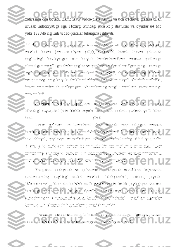 xotirasiga ega bo'ladi. Zamonaviy video-plata hajmli va uch o'lchovli grafika bilan
ishlash   imkoniyatiga   ega.   Hozirgi   kundagi   juda   ko'p   dasturlar   va   o'yinlar   64   Mb
yoki 128 Mb sig'imli video-platalar bilangina ishlaydi.
Printer   -   ma`lumotlarni   qog`ozga   chiqarish   qurilmasi.   Printerlarning   uch   xili
mavjud:   bosma   (matritsa-o`yma   qolip),   purkovchi,   lazerli.   Bosma   printerda
qog`ozdagi   bosilayotgan   satr   bo`ylab   harakatlanadigan   maxsus   qurilmaga
o`rnatilgan metall ignachalar qog`oz va qurilma orasiga o`rnatilgan rangli tasmaga
tegib   qog`ozda   iz   qoldirib   ma`lumotlarni   hosil   qiladi,   shu   nuqtalarning   to`plami
esa qog`ozga belgilar yoki shakllarni chiqarilishini ta`minlaydi. Ko`rinib turibdiki,
bosma   printerdan   chiqarilayotgan   axborotlarning   rangi   o`rnatilgan   tasma   rangiga
mos bo`ladi.
                    Purkovchi   printer-   qog`ozga   chiqariladigan   ma`lumotlarni,   maxsus
idishdagi   suyuqlikni   juda   kichik   naycha   teshigidan   bosimli   purkash   yo`li   bilan
hosil   qiladi.  
                    Lazer   printeri -   ma`lumotlarni   chop   etishda   rang   solingan   maxsus
barabanga elektr maydonini ta`sir ettirishdan foydalanadi. Bunday printerlar tez va
soz   ishlaydi,   qog`ozga   chiqariladigan   axborotli   mahsulotning   sifati   yuqoridir.
Bosma   yoki   purkovchi   printer   bir   minutda   bir   bet   ma`lumot   chop   etsa,   lazer
printerining shunday ko`rsatkichi o`n betdan ortiq. Purkovchi va lazer printerlarda
ma`lumotlarni turli rangli qilib chop etish imkoniyati mavjud. 
Yurgichni   boshqarish   va   qo`shimcha   boshqarish   vazifalarni   bajaruvchi
qurilmalarning   quyidagi   xillari   mavjud:   "sichqoncha",   trekbol,   joystik.
" Sichqoncha "   -   biror   sirt   bo`ylab   surib   yurgizilganda   ichida   joylashgan   sharcha
harakatga   keladi,   hosil   bo`lgan   signallar   kompyuterga   uzatiladi   va   ekranda
yurgichning   mos   harakatlari   yuzaga   keladi.   "Sichqonchada"   o`rnatilgan   tugmalar
ko`magida boshqaruvchi buyruqlarni jo`natish mumkin.
       Trekbol   -   sichqoncha"ning   to`nkarib   qo`yilgan   holatiga   o`xshaydi,   undan
asosan notebook xilidagi ko`chma kompyuterlardan foydalaniladi. 