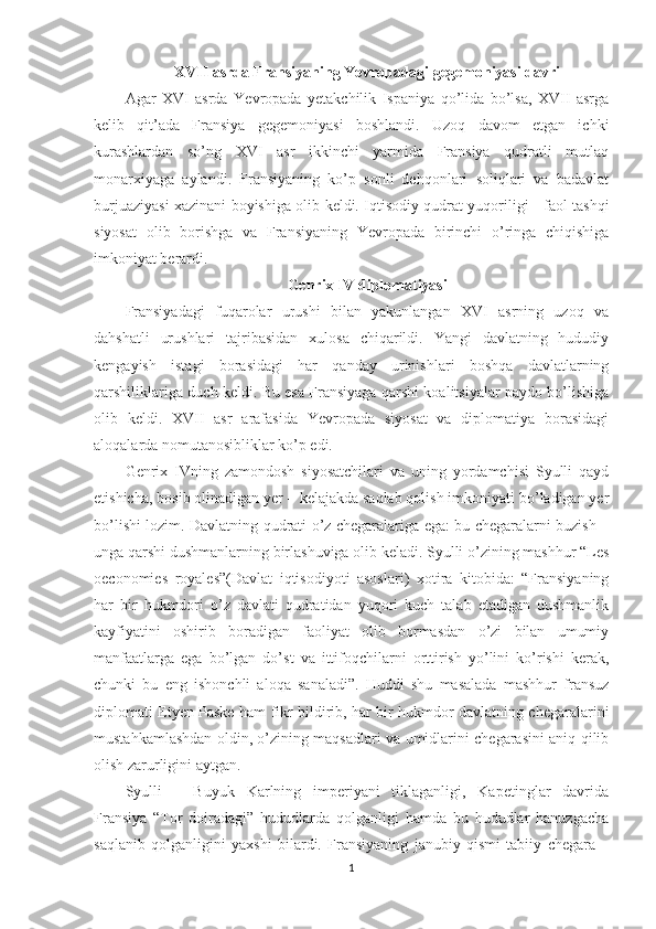 XVII asrda Fransiyaning Yevropadagi gegemoniyasi davri
Agar   XVI   asrda   Yevropada   yetakchilik   Ispaniya   qo’lida   bo’lsa,   XVII   asrga
kelib   qit’ada   Fransiya   gegemoniyasi   boshlandi.   Uzoq   davom   etgan   ichki
kurashlardan   so’ng   XVI   asr   ikkinchi   yarmida   Fransiya   qudratli   mutlaq
monarxiyaga   aylandi.   Fransiyaning   ko’p   sonli   dehqonlari   soliqlari   va   badavlat
burjuaziyasi xazinani boyishiga olib keldi. Iqtisodiy qudrat yuqoriligi - faol tashqi
siyosat   olib   borishga   va   Fransiyaning   Yevropada   birinchi   o’ringa   chiqishiga
imkoniyat berardi. 
Genrix IV diplomatiyasi
Fransiyadagi   fuqarolar   urushi   bilan   yakunlangan   XVI   asrning   uzoq   va
dahshatli   urushlari   tajribasidan   xulosa   chiqarildi.   Yangi   davlatning   hududiy
kengayish   istagi   borasidagi   har   qanday   urinishlari   boshqa   davlatlarning
qarshiliklariga duch keldi. Bu esa Fransiyaga qarshi koalitsiyalar paydo bo’lishiga
olib   keldi.   XVII   asr   arafasida   Yevropada   siyosat   va   diplomatiya   borasidagi
aloqalarda nomutanosibliklar ko’p edi.  
Genrix   IVning   zamondosh   siyosatchilari   va   uning   yordamchisi   Syulli   qayd
etishicha, bosib olinadigan yer – kelajakda saqlab qolish imkoniyati bo’ladigan yer
bo’lishi lozim. Davlatning qudrati o’z chegaralariga ega: bu chegaralarni buzish –
unga qarshi dushmanlarning birlashuviga olib keladi. Syulli o’zining mashhur “Les
oeconomies   royales”(Davlat   iqtisodiyoti   asoslari)   xotira   kitobida:   “Fransiyaning
har   bir   hukmdori   o’z   davlati   qudratidan   yuqori   kuch   talab   etadigan   dushmanlik
kayfiyatini   oshirib   boradigan   faoliyat   olib   bormasdan   o’zi   bilan   umumiy
manfaatlarga   ega   bo’lgan   do’st   va   ittifoqchilarni   orttirish   yo’lini   ko’rishi   kerak,
chunki   bu   eng   ishonchli   aloqa   sanaladi”.   Huddi   shu   masalada   mashhur   fransuz
diplomati Etyen Paske ham fikr bildirib, har bir hukmdor davlatning chegaralarini
mustahkamlashdan oldin, o’zining maqsadlari va umidlarini chegarasini aniq qilib
olish zarurligini aytgan.
Syulli   –   Buyuk   Karlning   imperiyani   tiklaganligi,   Kapetinglar   davrida
Fransiya   “Tor   doiradagi”   hududlarda   qolganligi   hamda   bu   hududlar   hanuzgacha
saqlanib   qolganligini   yaxshi   bilardi.   Fransiyaning   janubiy   qismi   tabiiy   chegara   –
1 