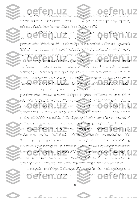 bilan   Fransiyaning   Yevropada   qudratli   raqibi   yo’q   edi.   Fransiya   hukmdori   bilan
barcha   davlatlar   hisoblashardi,   fransuz   tili   xalqaro   diplomatiya   tiliga   aylandi,
xalqaro traktatlar ham fransuz tilida olib boriladigan bo’ldi. 
Lyudovik   XIV   franklar   va   gallarga   tarixan   tegishli   yerlar   bo’yicha   tarixiy
izlanishlarni olib borishga barcha imkoniyatlar bor edi. Uning hukmdorligi birinchi
yarmida uning birinchi vaziri – bosh moliya boshqaruvchisi Kolber edi. Lyudovik
XIV   o’zi   haqida   gapirishni   yaxshi   ko’rardi,   ko’pincha   o’ziga-o’zi   birinchi   vazir
ekanligini   jamoatchilikda   aytsada,   amalga   katta   hajmdagi   ishni   Kolber   bajarardi.
Kolber   Fransiyada   manufaktura   rivojida   ko’p   ishlar   qildi,   u   sanoat   va   savdo
manfaatlarini   himoya   qiladigan,   merkantilizm   vakili   edi.   Shimoliy   Amerikadagi
Missisipi (Luiziana) daryosi bo’ylaridagi yirik hududlar fransuzlar mulki deb e’lon
qilindi,   undan   ham   oldin   Akadiya   va   boshqa   koloniyalar   qo’lga   kiritilishidan
Fransiyaning   Shimoliy   Amerikadagi   faol   siyosati   boshlab   yuborildi.   Kolberdan
katta   miqdordagi   ish   yuzasidan   yozishmalar   saqlanib   qolgan.   Uning
yozishmalarida   fransuz   elchilari   faoliyati   bo’yicha   qo’llanma   va   chet   eldagi
vakilliklar   faoliyati   bo’yicha   qo’llanma   mavjud.   1661-yildagi   Kolberning   qirolga
yozgan hisobot maktubida, qirolning sanoat va savdoni qo’llab-quvvatlashi, uning
qudratini   misli   ko’rilmagan   darajaga   olib   chiqishini   bildirdi.   Shu   o’rinda   Kolber
qirolga   solishtirish   maqsadida,   Gollandiyaning   16  ming   savdo   kemasi   mavjudligi
va  Fransiyaning   kemalari   ming   donaga   ham   yetmasligini   aytib  o’tdi.  Shu   sababli
Gollandiya   kemalaridan   ijara   asosida   Fransiyaning   Amerika   yerlariga   yuk
yetkazishga   majbur   bo’lishardi.   Kolberning   asosiy   maqsadlaridan   biri
Gollandiyaning dengizdagi savdo qudratini kamaytirish edi. U Lyudovik XIVning
bosqinchilik yurishlariga halaqit bermasdi. Bunda fransuz burjuaziyasi manfaatlari
himoya qilinsa kifoya edi. Lyudovik XIV gallarga tarixan Belgiya hududi tegishli
bo’lganligini   ilgari   surdi,   ammo   Lyudovik   XIV   va   Kolber   Gollandiyaning
qarshiligi hamda uning diplomatik imkoniyatlarini to’g’ri baholamagan edilar.  
Fransiyadan   cho’chigan   Gollandiya   XVII   asrda   ko’plab   koalitsiyalarga   a’zo
bo’ldi.   Fransiyaning   Belgiyani   bosib   olish   g’oyasining   boshlanishi   “Savdo
10 