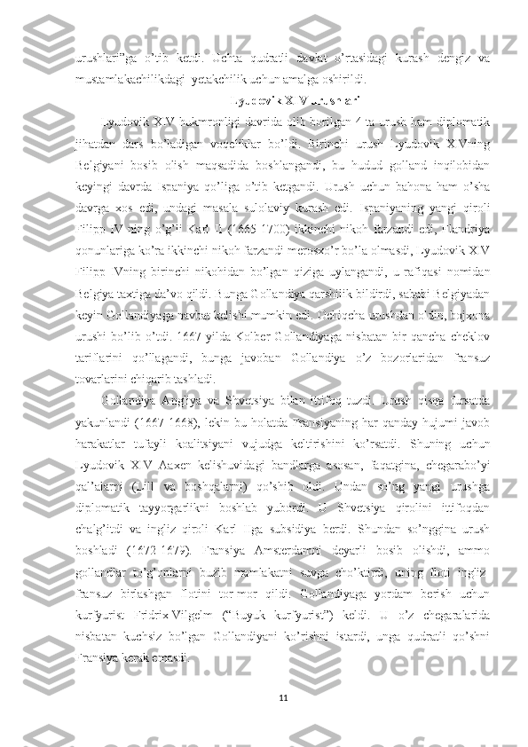 urushlari”ga   o’tib   ketdi.   Uchta   qudratli   davlat   o’rtasidagi   kurash   dengiz   va
mustamlakachilikdagi  yetakchilik uchun amalga oshirildi. 
Lyudovik XIV urushlari
Lyudovik XIV hukmronligi davrida olib borilgan 4 ta urush ham diplomatik
jihatdan   dars   bo’ladigan   voqeliklar   bo’ldi.   Birinchi   urush   Lyudovik   XIVning
Belgiyani   bosib   olish   maqsadida   boshlangandi,   bu   hudud   golland   inqilobidan
keyingi   davrda   Ispaniya   qo’liga   o’tib   ketgandi.   Urush   uchun   bahona   ham   o’sha
davrga   xos   edi,   undagi   masala   sulolaviy   kurash   edi.   Ispaniyaning   yangi   qiroli
Filipp   IV   ning   o’g’li   Karl   II   (1665-1700)   ikkinchi   nikoh   farzandi   edi,   Flandriya
qonunlariga ko’ra ikkinchi nikoh farzandi merosxo’r bo’la olmasdi, Lyudovik XIV
Filipp   IVning   birinchi   nikohidan   bo’lgan   qiziga   uylangandi,   u   rafiqasi   nomidan
Belgiya taxtiga da’vo qildi. Bunga Gollandiya qarshilik bildirdi, sababi Belgiyadan
keyin Gollandiyaga navbat kelishi mumkin edi. Ochiqcha urushdan oldin, bojxona
urushi   bo’lib   o’tdi.   1667-yilda   Kolber   Gollandiyaga   nisbatan   bir   qancha   cheklov
tariflarini   qo’llagandi,   bunga   javoban   Gollandiya   o’z   bozorlaridan   fransuz
tovarlarini chiqarib tashladi. 
Gollandiya   Angliya   va   Shvetsiya   bilan   ittifoq   tuzdi.   Urush   qisqa   fursatda
yakunlandi   (1667-1668),   lekin   bu   holatda   Fransiyaning   har   qanday   hujumi   javob
harakatlar   tufayli   koalitsiyani   vujudga   keltirishini   ko’rsatdi.   Shuning   uchun
Lyudovik   XIV   Aaxen   kelishuvidagi   bandlarga   asosan,   faqatgina,   chegarabo’yi
qal’alarni   (Lill   va   boshqalarni)   qo’shib   oldi.   Undan   so’ng   yangi   urushga
diplomatik   tayyorgarlikni   boshlab   yubordi.   U   Shvetsiya   qirolini   ittifoqdan
chalg’itdi   va   ingliz   qiroli   Karl   IIga   subsidiya   berdi.   Shundan   so’nggina   urush
boshladi   (1672-1679).   Fransiya   Amsterdamni   deyarli   bosib   olishdi,   ammo
gollandlar   to’g’onlarni   buzib   mamlakatni   suvga   cho’ktirdi,   uning   floti   ingliz-
fransuz   birlashgan   flotini   tor-mor   qildi.   Gollandiyaga   yordam   berish   uchun
kurfyurist   Fridrix-Vilgelm   (“Buyuk   kurfyurist”)   keldi.   U   o’z   chegaralarida
nisbatan   kuchsiz   bo’lgan   Gollandiyani   ko’rishni   istardi,   unga   qudratli   qo’shni
Fransiya kerak emasdi. 
11 