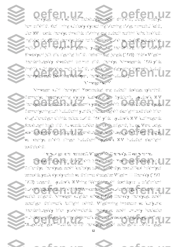 Fransiyaga   nemis   va   ispan   Gabsburglari   qarshi   chiqishdi,   ularga   Imperiya
ham qo’shildi. Karl IIning sulolaviy siyosati  inglizlarning o’ziga nomaqbul keldi,
ular   XVII   asrda   Fransiya   timsolida   o’zining   eng   qudratli   raqibini   ko’ra   boshladi.
Inglizlar   o’z   qirolini   Fransiya   bilan   ittifoq  sulhini   buzish   va   urushni   yakunlashga
majbur   qildi.   Fransiyaning   yagona   yutug’i   bu   Brandenburg   bilan   urushga
Shvetsiyani jalb qila olganligi bo’ldi. Ferbellindagi jangda (1675) Fridrix-Vilgelm
Brandenburgskiy   shvedlarni   tor-mor   qildi.   Fransiya   Nimvegenda   1679-yilda
tinchlik   sulhi   tuzishga   majbur   bo’ldi,   unga   ko’ra   Belgiyaning   bir   necha   hududi
Fransiyaga tegdi (Kambre, Valansyen, Fransh Konte hududlari).     
Nimvegen sulhi
Nimvegen   sulhi   Fransiyani   Yevropadagi   eng   qudratli   davlatga   aylantirdi.
Germaniya   imperiyasining   siyosiy   kuchsizligidan   foydalanib,   Lyudovik   XIV
Fransiyaga   chegaradosh   bo’lgan   nemis   yerlarini   qo’shib   ola   boshladi.   Fransiyaga
Germaniyaning turli hududlarini yuridik jihatdan tegishli ekanlgini tasdiqlash bilan
shug’ullanadigan   alohida   palata   tuzildi.   1681-yilda   Lyudovik   XIV   kutilmaganda
Strasburgni  bosib  oldi. Bu vaqtda turklar  faollashib  qolgandi,  bu esa Vena  ustiga
xavf   kelayotganini   anglatardi.   Regensburgdagi   kelishuvga   ko’ra   (1684)   Imperiya
va   Ispaniya   qo’shib   olingan   hududlarni   Lyudovik   XIV   hududlari   ekanligini
tasdiqlashdi. 
Fransuz-golland raqobati. Vilgelm III Oranskiy. Oksensherna.
Fransiyaning   qudrati   tobora   oshib   borishi   butun   Yevropani   havotirga   soldi.
Gollandiya Fransiyaga qarshi koalitsiya tuzdi. Gollandiya respublikasi  hokimiyati
teppasida yetuk siyosiy arbob va diplomat shtatgalter Vilgelm III Oranskiy (1672-
1702)   turgandi.   Lyudovik   XIVning   ikkinchi   urushi   davridayoq   u   to’g’onlarni
buzishni buyurgandi, bu ishi bilan Amsterdamni fransuzlar qo’liga o’tib ketishidan
saqlab   qolgandi.   Nimvegen   sulgidan   so’ng   (1679)   Oranskiy   Fransiyaga   qarshi
qaratilgan   diplomatik   faolligini   oshirdi.   Vilgelmning   imperator   va   kurfyurist
Brandenburgskiy   bilan   yozishmalarida   Fransiyaga   qarshi   umumiy   harakatlar
muhokama   qilingandi.   Uning   diplomatik   mahorati   mevasi   sifatida   paydo   bo’lgan
“Augsburg   ligasi”   mudofaa   ittifoqi   Fransiyaga   qarshi   qaratilgandi.   Ushbu   ligaga
12 