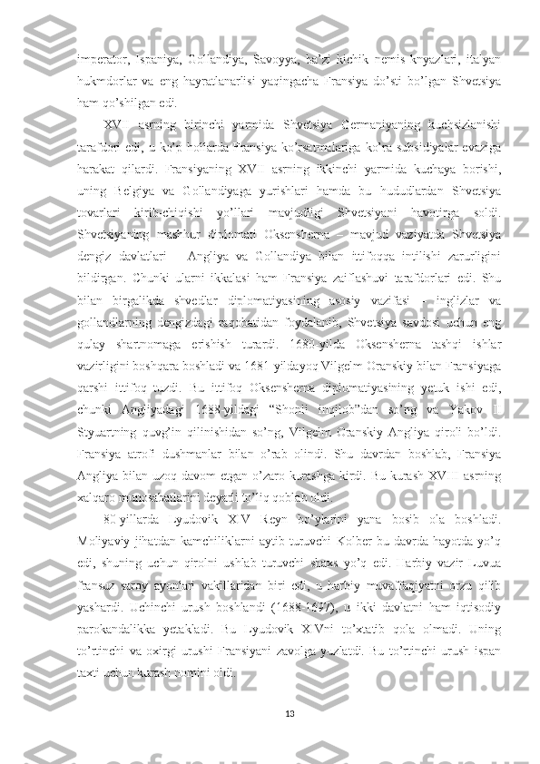 imperator,   Ispaniya,   Gollandiya,   Savoyya,   ba’zi   kichik   nemis   knyazlari,   italyan
hukmdorlar   va   eng   hayratlanarlisi   yaqingacha   Fransiya   do’sti   bo’lgan   Shvetsiya
ham qo’shilgan edi. 
XVII   asrning   birinchi   yarmida   Shvetsiya   Germaniyaning   kuchsizlanishi
tarafdori  edi, u ko’p hollarda Fransiya ko’rsatmalariga  ko’ra subsidiyalar  evaziga
harakat   qilardi.   Fransiyaning   XVII   asrning   ikkinchi   yarmida   kuchaya   borishi,
uning   Belgiya   va   Gollandiyaga   yurishlari   hamda   bu   hududlardan   Shvetsiya
tovarlari   kirib-chiqishi   yo’llari   mavjudligi   Shvetsiyani   havotirga   soldi.
Shvetsiyaning   mashhur   diplomati   Oksensherna   –   mavjud   vaziyatda   Shvetsiya
dengiz   davlatlari   –   Angliya   va   Gollandiya   bilan   ittifoqqa   intilishi   zarurligini
bildirgan.   Chunki   ularni   ikkalasi   ham   Fransiya   zaiflashuvi   tarafdorlari   edi.   Shu
bilan   birgalikda   shvedlar   diplomatiyasining   asosiy   vazifasi   –   inglizlar   va
gollandlarning   dengizdagi   raqobatidan   foydalanib,   Shvetsiya   savdosi   uchun   eng
qulay   shartnomaga   erishish   turardi.   1680-yilda   Oksensherna   tashqi   ishlar
vazirligini boshqara boshladi va 1681-yildayoq Vilgelm Oranskiy bilan Fransiyaga
qarshi   ittifoq   tuzdi.   Bu   ittifoq   Oksensherna   diplomatiyasining   yetuk   ishi   edi,
chunki   Angliyadagi   1688-yildagi   “Shonli   inqilob”dan   so’ng   va   Yakov   II
Styuartning   quvg’in   qilinishidan   so’ng,   Vilgelm   Oranskiy   Angliya   qiroli   bo’ldi.
Fransiya   atrofi   dushmanlar   bilan   o’rab   olindi.   Shu   davrdan   boshlab,   Fransiya
Angliya bilan uzoq davom etgan o’zaro kurashga  kirdi. Bu kurash XVIII  asrning
xalqaro munosabatlarini deyarli to’liq qoblab oldi. 
80-yillarda   Lyudovik   XIV   Reyn   bo’ylarini   yana   bosib   ola   boshladi.
Moliyaviy   jihatdan   kamchiliklarni   aytib   turuvchi   Kolber   bu   davrda   hayotda   yo’q
edi,   shuning   uchun   qirolni   ushlab   turuvchi   shaxs   yo’q   edi.   Harbiy   vazir   Luvua
fransuz   saroy   ayonlari   vakillaridan   biri   edi,   u   harbiy   muvaffaqiyatni   orzu   qilib
yashardi.   Uchinchi   urush   boshlandi   (1688-1697),   u   ikki   davlatni   ham   iqtisodiy
parokandalikka   yetakladi.   Bu   Lyudovik   XIVni   to’xtatib   qola   olmadi.   Uning
to’rtinchi   va   oxirgi   urushi   Fransiyani   zavolga   yuzlatdi.   Bu   to’rtinchi   urush   ispan
taxti uchun kurash nomini oldi.        
13 