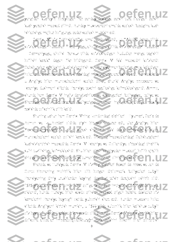 yangidan   kuchayib   borayotgan   har   qanday   davlatga   qarshi   tura   oladigan   qarshi
kuch yaratish maqsad qilindi. Bunday muvozanatni amalda saqlash faqatgina kuch
ishlatishga majbur bo’lgunga qadar saqlash mumkin edi. 
Genrix   IV   o’z   “Prinsiplari”ga   amal   qilib   kelardi,   u:   “Aholisi   ispan   tilida
so’zlashadigan hududlar – Ispaniyaga, aholisi nemis tilida so’zlashadigan hududlar
–   Germaniyaga,   aholisi   fransuz   tilida   so’zlashadigan   hududlar   menga   tegishli
bo’lishi   kerak”   degan   fikr   bildirgandi.   Genrix   IV   ikki   maqsadni   ko’zlardi:
Gabsburglar   sulolasini   kuchsizlantirish   va   Fransiya   manfaatlariga   mos   keladigan
holatlarda Yevropa davlatlari o’rtasidagi muvozanatga aralashish edi. Bu masalada
u   Angliya   bilan   munosabatlarini   saqlab   qoldi,   chunki   Angliya   protestant   va
Ispaniya   dushmani   sifatida   Fransiya   taxtini   egallashga   ko’maklashgandi.   Ammo,
shunda   ham   Genrix   IV   ingliz  dengizchilari   va  savdogarlari   faoliyatiga,  Italiya  va
Sharqdagi   ingliz   diplomatlari   faoliyatiga,   umuman   inglizlar   rejalariga   maxfiy
ravishda to’sqinlik qilib keldi. 
Shuning uchun ham Genrix IVning Londondagi elchilari – Tyumeri, Garle de
Bomon   va   La   Borderi   oldida   qiyin   bir   vazifa   turar   edi,   ular   Angliya   bilan
Yevropada   yetakchilik   uchun   kurash   sharoitida   ikki   davlat   o’rtasida   do’stona
munosabatlarni   saqlab   qolishi   kerak   edi.   O’zining   maqsadlaridagi   Gabsburglarni
kuchsizlantirish  maqsadida  Genrix  IV  Ispaniya  va  Gollandiya  o’rtasidagi  tinchlik
sulhi tuzilishiga ko’maklashdi. Shu bilan qirol Ispaniyadan mustaqil bo’lib ajralib
chiqqan 7 ta shimoliy Niderlandiya tumanlarining tan olinishiga erishdi.        
Sharqda va Turkiyada Genrix IV o’zning elchilari Savari de Breva va Jan de
Gonto-Bironaning   mohirlik   bilan   olib   borgan   diplomatik   faoliyatlari   tufayli
Fransiyaning   diniy   urushlardan   keyingi   davrdagi   ta’sir   darajasini   oshirib   oldi.
1535-yilda   Fransisk   I   tomonidan   qo’lga   kiritilgan   imtiyozlar   1604-yilda   qayta
tiklandi,   bunda   Turkiya   bilan   savdo   qilishni   maqsad   qilgan   barcha   davlatlar   o’z
kemalarini   Fransiya   bayrog’i   ostida   yuborishi   shart   etdi.   Bundan   mustasno   holat
sifatida   Angliyani   kiritish   mumkin,   u   1599-yilda   sultonlik   bilan   kelishuv   tufayli
o’z bayrog’i ostida Turkiya bilan savdo olib borardi. Genrix IVning sultonlik bilan
do’stona   aloqalari   imperator(Gabsburg)ni   turk   qo’shini   bosqini   bilan   qo’rqitish
3 