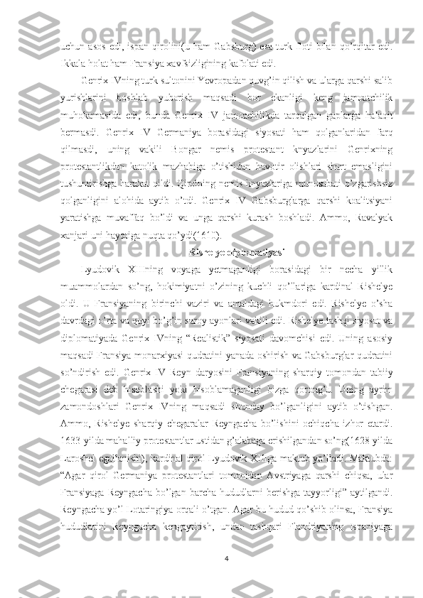 uchun   asos   edi,   ispan   qirolini(u   ham   Gabsburg)   esa   turk   floti   bilan   qo’rqitar   edi.
Ikkala holat ham Fransiya xavfsizligining kafolati edi. 
Genrix IVning turk sultonini Yevropadan quvg’in qilish va ularga qarshi salib
yurishlarini   boshlab   yuborish   maqsadi   bor   ekanligi   keng   jamoatchilik
muhokamasida   edi,   bunda   Genrix   IV   jamoachilikda   tarqalgan   gaplarga   halaqit
bermasdi.   Genrix   IV   Germaniya   borasidagi   siyosati   ham   qolganlaridan   farq
qilmasdi,   uning   vakili   Bongar   nemis   protestant   knyazlarini   Genrixning
protestantlikdan   katolik   mazhabiga   o’tishidan   havotir   olishlari   shart   emasligini
tushuntirishga harakat qildi. Qirolning nemis knyazlariga munosabati o’zgarishsiz
qolganligini   alohida   aytib   o’tdi.   Genrix   IV   Gabsburglarga   qarshi   koalitsiyani
yaratishga   muvaffaq   bo’ldi   va   unga   qarshi   kurash   boshladi.   Ammo,   Ravalyak
xanjari uni hayotiga nuqta qo’ydi(1610).  
Rishelye diplomatiyasi
Lyudovik   XIIIning   voyaga   yetmaganligi   borasidagi   bir   necha   yillik
muammolardan   so’ng,   hokimiyatni   o’zining   kuchli   qo’llariga   kardinal   Rishelye
oldi.   U   Fransiyaning   birinchi   vaziri   va   amaldagi   hukmdori   edi.   Rishelye   o’sha
davrdagi o’rta va quyi bo’g’in saroy ayonlari vakili edi. Rishelye tashqi siyosat va
diplomatiyada   Genrix   IVning   “Realistik”   siyosati   davomchisi   edi.   Uning   asosiy
maqsadi Fransiya monarxiyasi qudratini yanada oshirish va Gabsburglar qudratini
so’ndirish   edi.   Genrix   IV   Reyn   daryosini   Fransiyaning   sharqiy   tomondan   tabiiy
chegarasi   deb   hisoblashi   yoki   hisoblamaganligi   bizga   qorong’u.   Uning   ayrim
zamondoshlari   Genrix   IVning   maqsadi   shunday   bo’lganligini   aytib   o’tishgan.
Ammo,   Rishelye   sharqiy   chegaralar   Reyngacha   bo’lishini   ochiqcha   izhor   etardi.
1633-yilda mahalliy protestantlar ustidan g’alabaga erishilgandan so’ng(1628-yilda
Laroshel egallanishi), kardinal qirol Lyudovik XIIIga maktub yo’lladi. Maktubda:
“Agar   qirol   Germaniya   protestantlari   tomonidan   Avstriyaga   qarshi   chiqsa,   ular
Fransiyaga   Reyngacha   bo’lgan   barcha   hududlarni   berishga   tayyorligi”   aytilgandi.
Reyngacha yo’l Lotaringiya orqali o’tgan. Agar bu hudud qo’shib olinsa, Fransiya
hududlarini   Reyngacha   kengaytirish,   undan   tashqari   Flandriyaning   Ispaniyaga
4 