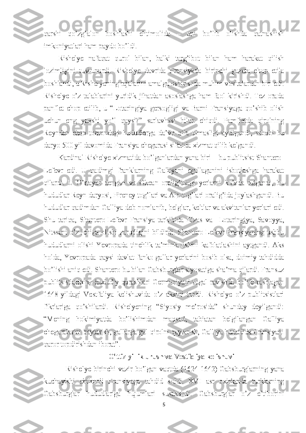 qarshi   qo’zg’alon   boshlashi   ehtimolida   –   uni   bo’lib   olishda   qatnashish
imkoniyatlari ham paydo bo’ldi.
Rishelye   nafaqat   qurol   bilan,   balki   targ’ibot   bilan   ham   harakat   qilish
lozimligini   tushunardi.   Rishelye   davrida   Fransiyada   birinchi   gazeta   chop   etila
boshlandi, u Rishelyening rejalarini amalga oshirishda muhim vositalardan biri edi.
Rishelye   o’z   talablarini   yuridik   jihatdan   asoslashga   ham   faol   kirishdi.   Tez   orada
panflet   chop   etilib,   u   “Lotaringiya   gersogligi   va   Barni   Fransiyaga   qo’shib   olish
uchun   eng   yaxshi   yo’l   qaysi?”   sarlavhasi   bilan   chiqdi.   Pamfletda   qirolning
Reyndan   chap   tomondagi   hududlarga   da’vo   qila   olmasligi   aytilgandi,   sababi   bu
daryo 500 yil davomida Fransiya chegarasi sifatida xizmat qilib kelgandi. 
Kardinal Rishelye xizmatida bo’lganlardan yana biri – bu publitsist Shantero-
Lefevr   edi.   U   qadimgi   franklarning   Galliyani   egallaganini   isbotlashga   harakat
qilardi.   U   O’rtayer   dengizi   va   Okean   oralig’idagi   yerlarni   ko’zda   tutgandi,   bu
hududlar Reyn daryosi, Pireney tog’lari va Alp tog’lari oralig’ida joylashgandi. Bu
hududlar qadimdan Galliya deb nomlanib, belglar, keltlar va akvitanlar yerlari edi.
Shu   tariqa,   Shantero-Lefevr   Fransiya   tarkibida   Elzas   va     Lotaringiya,   Savoyya,
Nitssani o’z ichiga olishi zarurligini bildirdi. Shantero-Lefevr Fransiyaning ushbu
hududlarni   olishi   Yevropada   tinchlik   ta’minlanishini   kafolatlashini   aytgandi.   Aks
holda,   Yevropada   qaysi   davlat   fanko-gallar   yerlarini   bosib   olsa,   doimiy   tahdidda
bo’lishi aniq edi. Shantero bu bilan Gabsburglar siyosatiga sha’ma qilardi. Fransuz
publitsistlarining   hududiy   qarashlari   Germaniyani   tugal   ravishda   bo’lib   tashlagan
1648-yildagi   Vestfaliya   kelishuvida   o’z   aksini   topdi.   Rishelye   o’z   publitsistlari
fikrlariga   qo’shilardi.   Rishelyening   “Siyosiy   me’rosida”   shunday   deyilgandi:
“Mening   hokimiyatda   bo’lishimdan   maqsad,   tabiatan   belgilangan   Galliya
chegaralarini qaytarish, gallarga gal-qirolni qaytarish, Galliya hududida Fransiyani
qaror topdirishdan iborat”. 
O’ttiz yillik urush va Vestfaliya kelishuvi
     Rishelye birinchi  vazir  bo’lgan vaqtda (1624-1642) Gabsburglarning yana
kuchayishi   ehtimoli   Fransiyaga   tahdid   soldi.   XVI   asr   oxirlarida   turklarning
Gabsburglar   hududlariga   hujumlari   sustlashdi.   Gabsburglar   o’z   e’tiborini
5 