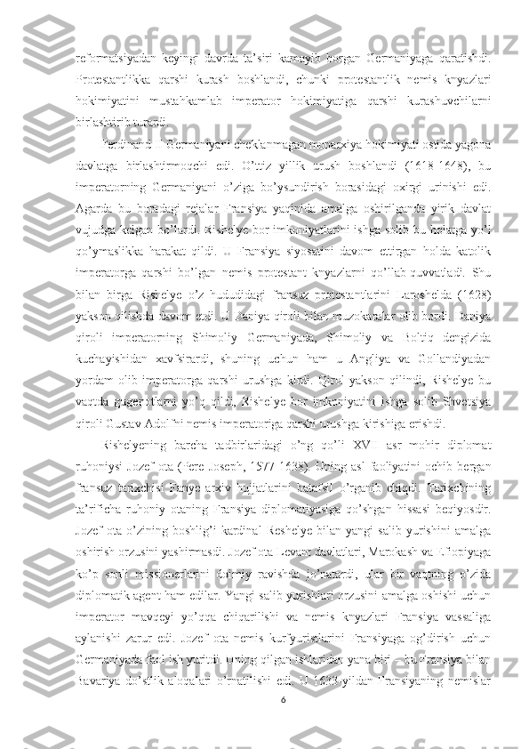 reformatsiyadan   keyingi   davrda   ta’siri   kamayib   borgan   Germaniyaga   qaratishdi.
Protestantlikka   qarshi   kurash   boshlandi,   chunki   protestantlik   nemis   knyazlari
hokimiyatini   mustahkamlab   imperator   hokimiyatiga   qarshi   kurashuvchilarni
birlashtirib turardi. 
Ferdinand II Germaniyani cheklanmagan monarxiya hokimiyati ostida yagona
davlatga   birlashtirmoqchi   edi.   O’ttiz   yillik   urush   boshlandi   (1618-1648),   bu
imperatorning   Germaniyani   o’ziga   bo’ysundirish   borasidagi   oxirgi   urinishi   edi.
Agarda   bu   boradagi   rejalar   Fransiya   yaqinida   amalga   oshirilganda   yirik   davlat
vujudga kelgan bo’lardi. Rishelye  bor  imkoniyatlarini  ishga  solib bu holatga yo’l
qo’ymaslikka   harakat   qildi.   U   Fransiya   siyosatini   davom   ettirgan   holda   katolik
imperatorga   qarshi   bo’lgan   nemis   protestant   knyazlarni   qo’llab-quvvatladi.   Shu
bilan   birga   Rishelye   o’z   hududidagi   fransuz   protestantlarini   Laroshelda   (1628)
yakson qilishda davom etdi. U Daniya qiroli bilan muzokaralar olib bordi. Daniya
qiroli   imperatorning   Shimoliy   Germaniyada,   Shimoliy   va   Boltiq   dengizida
kuchayishidan   xavfsirardi,   shuning   uchun   ham   u   Angliya   va   Gollandiyadan
yordam   olib   imperatorga   qarshi   urushga   kirdi.   Qirol   yakson   qilindi,   Rishelye   bu
vaqtda   gugenotlarni   yo’q   qildi,   Rishelye   bor   imkoniyatini   ishga   solib   Shvetsiya
qiroli Gustav-Adolfni nemis imperatoriga qarshi urushga kirishiga erishdi. 
Rishelyening   barcha   tadbirlaridagi   o’ng   qo’li   XVII   asr   mohir   diplomat
ruhoniysi   Jozef   ota   (Pere   Joseph,   1577-1638).   Uning   asl   faoliyatini   ochib   bergan
fransuz   tarixchisi   Fanye   arxiv   hujjatlarini   batafsil   o’rganib   chiqdi.   Tarixchining
ta’rificha   ruhoniy   otaning   Fransiya   diplomatiyasiga   qo’shgan   hissasi   beqiyosdir.
Jozef   ota   o’zining   boshlig’i   kardinal   Reshelye   bilan   yangi   salib   yurishini   amalga
oshirish orzusini yashirmasdi. Jozef ota Levant davlatlari, Marokash va Efiopiyaga
ko’p   sonli   missionerlarini   doimiy   ravishda   jo’natardi,   ular   bir   vaqtning   o’zida
diplomatik agent ham edilar. Yangi salib yurishlari orzusini amalga oshishi uchun
imperator   mavqeyi   yo’qqa   chiqarilishi   va   nemis   knyazlari   Fransiya   vassaliga
aylanishi   zarur   edi.   Jozef   ota   nemis   kurfyuristlarini   Fransiyaga   og’dirish   uchun
Germaniyada faol ish yuritdi. Uning qilgan ishlaridan yana biri – bu Fransiya bilan
Bavariya   do’stlik   aloqalari   o’rnatilishi   edi.   U   1633-yildan   Fransiyaning   nemislar
6 