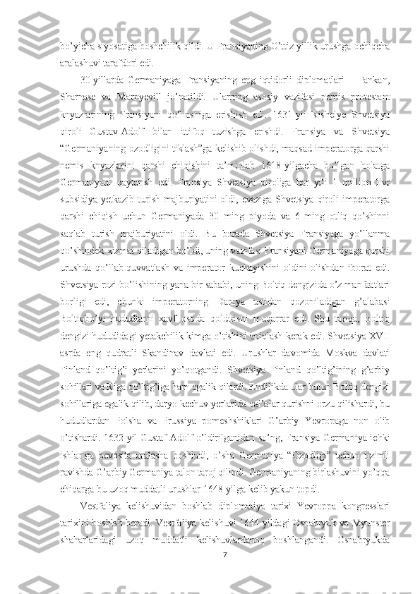 bo’yicha siyosatiga boshchilik qildi. U Fransiyaning O’ttiz yillik urushga ochiqcha
aralashuvi tarafdori edi. 
30-yillarda   Germaniyaga   Fransiyaning   eng   iqtidorli   diplomatlari   –   Fankan,
Sharnase   va   Marnyevill   jo’natildi.   Ularning   asosiy   vazifasi   nemis   protestant
knyazlarining   Fransiyani   qo’llashiga   erishish   edi.   1631-yil   Rishelye   Shvetsiya
qiroli   Gustav-Adolf   bilan   ittifoq   tuzishga   erishdi.   Fransiya   va   Shvetsiya
“Germaniyaning ozodligini tiklash”ga kelishib olishdi, maqsad imperatorga qarshi
nemis   knyazlarini   qarshi   chiqishini   ta’minlab   1618-yilgacha   bo’lgan   holatga
Germaniyani   qaytarish   edi.   Fransiya   Shvetsiya   qiroliga   har   yili   1   million   livr
subsidiya  yetkazib  turish  majburiyatini  oldi,  evaziga  Shvetsiya  qiroli   imperatorga
qarshi   chiqish   uchun   Germaniyada   30   ming   piyoda   va   6   ming   otliq   qo’shinni
saqlab   turish   majburiyatini   oldi.   Bu   borada   Shvetsiya   Fransiyaga   yo’llanma
qo’shindek xizmat qiladigan bo’ldi, uning vazifasi Fransiyani Germaniyaga qarshi
urushda   qo’llab-quvvatlash   va   imperator   kuchayishini   oldini   olishdan   iborat   edi.
Shvetsiya rozi bo’lishining yana bir sababi, uning Boltiq dengizida o’z manfaatlari
borligi   edi,   chunki   imperatorning   Daniya   ustidan   qozoniladigan   g’alabasi
Boltiqbo’yi   hududlarni   xavf   ostida   qoldirishi   muqarrar   edi.   Shu   tariqa,   Boltiq
dengizi hududidagi yetakchilik kimga o’tishini aniqlash kerak edi. Shvetsiya XVII
asrda   eng   qudratli   Skandinav   davlati   edi.   Urushlar   davomida   Moskva   davlati
Finland   qo’ltig’i   yerlarini   yo’qotgandi.   Shvetsiya   Finland   qo’ltig’ining   g’arbiy
sohillari va Riga qo’ltig’iga ham egalik qilardi. Endilikda ular butun Boltiq dengizi
sohillariga egalik qilib, daryo kechuv yerlarida qal’alar qurishni orzu qilishardi, bu
hududlardan   Polsha   va   Prussiya   pomeshshiklari   G’arbiy   Yevropaga   non   olib
o’tishardi. 1632-yil Gustaf-Adolf o’ldirilganidan so’ng, Fransiya Germaniya ichki
ishlariga   bevosita   aralasha   boshladi,   o’sha   Germaniya   “Ozodligi”   uchun   tizimli
ravishda G’arbiy Germaniya talon taroj qilindi. Germaniyaning birlashuvini yo’qqa
chiqarga bu uzoq muddatli urushlar 1648-yilga kelib yakun topdi. 
Vestfaliya   kelishuvidan   boshlab   diplomatiya   tarixi   Yevroppa   kongresslari
tarixini boshlab beradi. Vestfaliya kelishuvi 1644-yildagi Osnabryuk va Myunster
shaharlaridagi   uzoq   muddatli   kelishuvlardanoq   boshlangandi.   Osnabryukda
7 