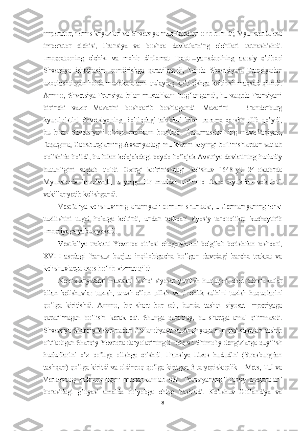 imperator, nemis knyazlari va Shvetsiya muzokaralari olib borildi; Myunsterda esa
imperator   elchisi,   Fransiya   va   boshqa   davlatlarning   elchilari   qatnashishdi.
Imperatorning   elchisi   va   mohir   diplomat   Traut-Uyansdorfning   asosiy   e’tibori
Shvetsiya   ishtahasini   qondirishga   qaratilgandi,   bunda   Shvetsiyani   Fransiyadan
uzoqlashtirgan holda muzokaralarni qulayroq ko’rinishga keltirish maqsad qilindi.
Ammo,   Shvetsiya   Fransiya   bilan   mustahkam   bog’langandi,   bu   vaqtda   Fransiyani
birinchi   vazir   Mazarini   boshqarib   boshlagandi.   Mazarini   –   Brandenburg
kyurfuristini   Shvetsiyaning   Boltiqdagi   talablari   bilan   qarama-qarshi   qilib   qo’ydi,
bu   bilan   Shvetsiyani   o’ziga   mahkam   bog’ladi.   Trautmasdorfning   muvaffaqiyati,
faqatgina, Gabsburglarning Avstriyadagi mulklarini keyingi bo’linishlardan saqlab
qolishida bo’ldi, bu bilan kelajakdagi paydo bo’lajak Avstriya davlatining hududiy
butunligini   saqlab   qoldi.   Oxirgi   ko’rinishdagi   kelishuv   1648-yil   24-oktabrda
Myunsterda   imzolandi,   u   yerga   bir   muddat   oldinroq   Osnarbryukdan   vakolatli
vakillar yetib kelishgandi. 
Vestfaliya kelishuvining ahamiyatli tomoni shundaki, u Germaniyaning ichki
tuzilishini   tugal   holatga   keltirdi,   undan   tashqari   siyosiy   tarqoqlikni   kuchaytirib
Imperiyaga yakun yasadi.
Vestfaliya   traktati   Yevropa   qit’asi   chegaralarini   belgilab   berishdan   tashqari,
XVIII   asrdagi   fransuz   burjua   inqilobigacha   bo’lgan   davrdagi   barcha   traktat   va
kelishuvlarga asos bo’lib xizmat qildi. 
Nemis   knyazlari   mustaqil   tashqi   siyosat   yuritish   huquqini,   chet   mamlakatlar
bilan   kelishuvlar   tuzish,   urush   e’lon   qilish   va   tinchlik   sulhini   tuzish   huquqlarini
qo’lga   kiritishdi.   Ammo,   bir   shart   bor   edi,   bunda   tashqi   siyosat   Imperiyaga
qaratilmagan   bo’lishi   kerak   edi.   Shunga   qaramay,   bu   shartga   amal   qilinmasdi.
Shvetsiya Sharqiy Yevropadan Gollandiyaga va Angliyaga non mahsulotlari tashib
o’tiladigan Sharqiy Yevropa daryolarining Boltiq va Shimoliy dengizlarga quyilish
hududlarini   o’z   qo’liga   olishga   erishdi.   Fransiya   Elzas   hududini   (Strasburgdan
tashqari) qo’lga kiritdi va oldinroq qo’lga kiritgan 3 ta yepiskoplik – Mets, Tul va
Verdendagi   hukmronligini   mustahkamlab   oldi.   Fransiyaning   “Tabiiy   chegaralar”
borasidagi   g’oyasi   amalda   ro’yobga   chiqa   boshladi.   Kelishuv   Gollandiya   va
8 