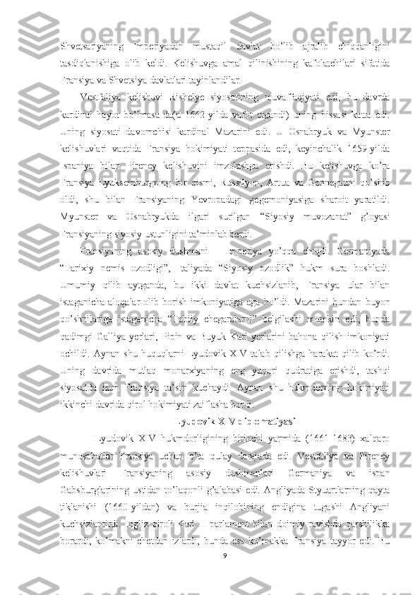 Shvetsariyaning   Imperiyadan   mustaqil   davlat   bo’lib   ajralib   chiqqanligini
tasdiqlanishiga   olib   keldi.   Kelishuvga   amal   qilinishining   kafolatchilari   sifatida
Fransiya va Shvetsiya davlatlari tayinlandilar. 
Vestfaliya   kelishuvi   Rishelye   siyosatining   muvaffaqiyati   edi,   bu   davrda
kardinal   hayot   bo’lmasa-da(u   1642-yilda   vafot   etgandi)   uning   hissasi   katta   edi.
Uning   siyosati   davomchisi   kardinal   Mazarini   edi.   U   Osnabryuk   va   Myunster
kelishuvlari   vaqtida   Fransiya   hokimiyati   teppasida   edi,   keyinchalik   1659-yilda
Ispaniya   bilan   Pireney   kelishuvini   imzolashga   erishdi.   Bu   kelishuvga   ko’ra
Fransiya   Lyuksemburgning   bir   qismi,   Russilyon,   Artua   va   Gennegauni   qo’shib
oldi,   shu   bilan   Fransiyaning   Yevropadagi   gegemoniyasiga   sharoit   yaratildi.
Myunster   va   Osnabryukda   ilgari   surilgan   “Siyosiy   muvozanat”   g’oyasi
Fransiyaning siyosiy ustunligini ta’minlab berdi. 
Fransiyaning   asosiy   dushmani   –   Imperiya   yo’qqa   chiqdi.   Germaniyada
“Tarixiy   nemis   ozodligi”,   Italiyada   “Siyosiy   ozodlik”   hukm   sura   boshladi.
Umumiy   qilib   aytganda,   bu   ikki   davlat   kuchsizlanib,   Fransiya   ular   bilan
istaganicha   aloqalar   olib   borish   imkoniyatiga   ega   bo’ldi.   Mazarini   bundan   buyon
qo’shnilariga   istaganicha   “Tabiiy   chegaralarni”   belgilashi   mumkin   edi,   bunda
qadimgi   Galliya   yerlari,   Pipin   va   Buyuk   Karl   yerlarini   bahona   qilish   imkoniyati
ochildi.   Aynan   shu   huquqlarni   Lyudovik   XIV   talab   qilishga   harakat   qilib   ko’rdi.
Uning   davrida   mutlaq   monarxiyaning   eng   yuqori   qudratiga   erishdi,   tashqi
siyosatda   ham   Fransiya   ta’siri   kuchaydi.   Aynan   shu   hukmdorning   hokimiyati
ikkinchi davrida qirol hokimiyati zaiflasha bordi. 
Lyudovik XIV diplomatiyasi
      Lyudovik   XIV   hukmdorligining   birinchi   yarmida   (1661-1683)   xalqaro
munosabatlar   Fransiya   uchun   o’ta   qulay   darajada   edi.   Vestfaliya   va   Pireney
kelishuvlari   Fransiyaning   asosiy   dushmanlari   Germaniya   va   ispan
Gabsburglarining  ustidan  to’laqonli   g’alabasi   edi.  Angliyada  Styuartlarning  qayta
tiklanishi   (1660-yildan)   va   burjia   inqilobining   endigina   tugashi   Angliyani
kuchsizlantirdi.   Ingliz   qiroli   Karl   II   parlament   bilan   doimiy   ravishda   qarshilikka
borardi,   ko’makni   chetdan   izlardi,   bunda   esa   ko’makka   Fransiya   tayyor   edi.   Bu
9 