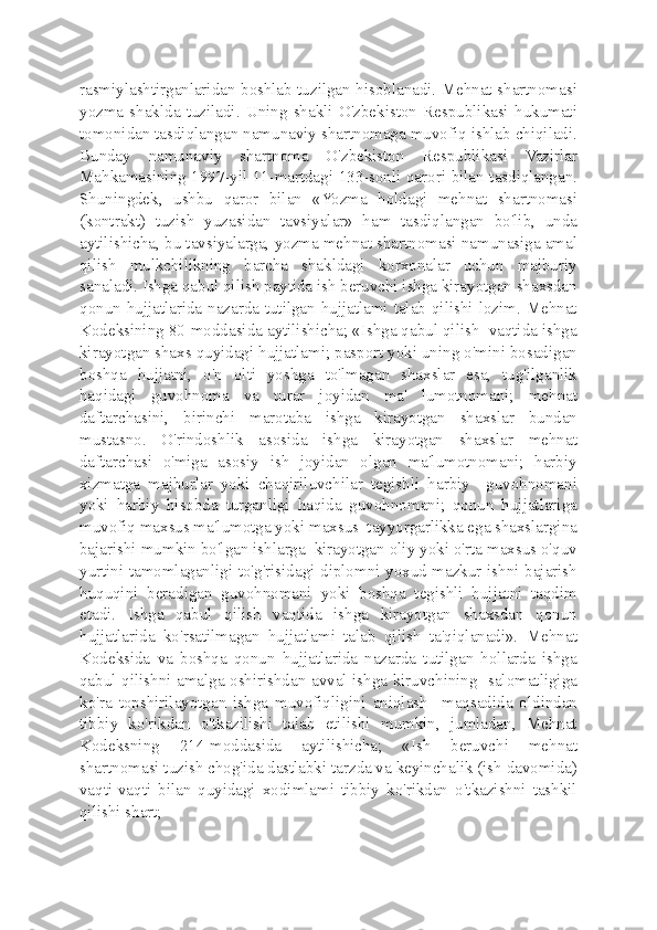 rasmiylashtirganlaridan boshlab tuzilgan hisoblanadi. Mehnat shartnomasi
yozma   shaklda   tuziladi.   Uning   shakli   O'zbekiston   Respublikasi   hukumati
tomonidan tasdiqlangan namunaviy shartnomaga muvofiq ishlab chiqiladi.
Bunday   namunaviy   shartnoma   O'zbekiston   Respublikasi   Vazirlar
Mahkamasining 1997-yil 11-martdagi 133-sonli qarori bilan tasdiqlangan.
Shuningdek,   ushbu   qaror   bilan   «Yozma   holdagi   mehnat   shartnomasi
(kontrakt)   tuzish   yuzasidan   tavsiyalar»   ham   tasdiqlangan   bo'lib,   unda
aytilishicha, bu tavsiyalarga, yozma mehnat shartnomasi namunasiga amal
qilish   mulkchilikning   barcha   shakldagi   korxonalar   uchun   majburiy
sanaladi. Ishga qabul qilish paytida ish beruvchi ishga kirayotgan shaxsdan
qonun hujjatlarida nazarda tutilgan hujjatlami talab qilishi lozim. Mehnat
Kodeksining 80-moddasida aytilishicha; «Ishga qabul qilish  vaqtida ishga
kirayotgan shaxs quyidagi hujjatlami; pasport yoki uning o'mini bosadigan
boshqa   hujjatni,   o'n   olti   yoshga   to'lmagan   shaxslar   esa,   tug'ilganlik
haqidagi   guvohnoma   va   turar   joyidan   ma'   lumotnomani;   mehnat
daftarchasini,   birinchi   marotaba   ishga   kirayotgan   shaxslar   bundan
mustasno.   O'rindoshlik   asosida   ishga   kirayotgan   shaxslar   mehnat
daftarchasi   o'miga   asosiy   ish   joyidan   olgan   ma'lumotnomani;   harbiy
xizmatga   majburlar   yoki   chaqiriluvchilar   tegishli   harbiy     guvohnomani
yoki   harbiy   hisobda   turganligi   haqida   guvohnomani;   qonun   hujjatlariga
muvofiq maxsus ma'lumotga yoki maxsus  tayyorgarlikka ega shaxslargina
bajarishi mumkin bo'lgan ishlarga  kirayotgan oliy yoki o'rta maxsus o'quv
yurtini tamomlaganligi to'g'risidagi diplomni yoxud mazkur ishni bajarish
huquqini   beradigan   guvohnomani   yoki   boshqa   tegishli   hujjatni   taqdim
etadi.   Ishga   qabul   qilish   vaqtida   ishga   kirayotgan   shaxsdan   qonun
hujjatlarida   ko'rsatilmagan   hujjatlami   talab   qilish   ta'qiqlanadi».   Mehnat
Kodeksida   va   boshqa   qonun   hujjatlarida   nazarda   tutilgan   hollarda   ishga
qabul qilishni amalga oshirishdan avval ishga kiruvchining   salomatligiga
ko'ra   topshirilayotgan   ishga   muvofiqligini   aniqlash     maqsadida   oldindan
tibbiy   ko'rikdan   o'tkazilishi   talab   etilishi   mumkin,   jumladan,   Mehnat
Kodeksning   214-moddasida   aytilishicha;   «Ish   beruvchi   mehnat
shartnomasi tuzish chog'ida dastlabki tarzda va keyinchalik (ish davomida)
vaqti-vaqti   bilan   quyidagi   xodimlami   tibbiy   ko'rikdan   o'tkazishni   tashkil
qilishi shart; 