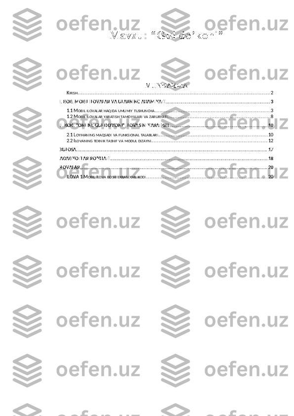 Mavzu: “ Gul do’koni ”
MUNDARIJA
K IRISH ......................................................................................................................................................... 2
I. BOB. MOBIL ILOVALAR VA ULARNING AHAMIYATI .............................................................................. 3
1.1 M OBIL   ILOVALAR   HAQIDA   UMUMIY   TUSHUNCHA ............................................................................................ 3
1.2 M OBIL   ILOVALAR   YARATISH   TAMOYILLARI   VA   ZARURYATI . ................................................................................. 8
II. BOB. “ONLINE GUL DO’KONI” ILOVASINI YARATISH .......................................................................... 10
2.1 L OYIHANING   MAQSADI   VA   FUNKSIONAL   TALABLARI ....................................................................................... 10
2.2 I LOVANING   TEXNIK   TASNIF   VA   MODUL   DIZAYNI ............................................................................................ 12
XULOSA ............................................................................................................................................... 17
ADABIYOTLAR RO’YHATI ...................................................................................................................... 18
ILOVALAR ............................................................................................................................................ 20
ILOVA 1.M OBIL   ILOVA   BOSH   EKRAN   XML   KODI . ................................................................................................ 20 