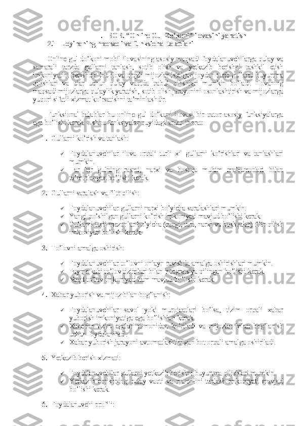 0
II. BOB. “Online Gul Do’koni” ilovasini yaratish
2.1 Loyihaning maqsadi va funksional talablari
Online gul do’koni mobil ilovasining asosiy maqsadi foydalanuvchilarga qulay va
samarali   tarzda   gullarni   tanlash,   sotib   olish   va   yetkazib   berishni   tashkil   etish
imkoniyatini berishdir. Bu ilova orqali mijozlar istalgan joydan turib gullarni buyurtma
qilishlari   va   ular   uchun   qulay   vaqtda   qabul   qilishlari   mumkin   bo’ladi.   Ilovaning
maqsadi mijozlarga qulaylik yaratish, sotib olish jarayonini osonlashtirish va mijozlarga
yuqori sifatli xizmat ko’rsatishni ta’minlashdir.
Funksional   balablar   bu   o nline   gul   do’koni   ilovasi   bir   qator   asosiy   funksiyalarga
ega bo’lishi kerak. Ushbu funksiyalar quyidagilardan iborat:
1. Gullarni ko’rish va tanlash:
 Foydalanuvchilar   ilova   orqali   turli   xil   gullarni   ko ’ rishlari   va   tanlashlari
mumkin .
 Har   bir   gulning   rasmi,   narxi   va   boshqa   muhim   ma’lumotlari   bilan
ta’minlangan bo’lishi kerak.
2. Gullarni saralash va filtr qilish:
 Foydalanuvchilar gullarni narxi bo’yicha saralashlari mumkin.
 Yangi qo’shilgan gullarni ko’rish imkoniyati mavjud bo’lishi kerak.
 Gullarni turli mezonlar bo’yicha (rangi, turi, narxi va boshqalar) filtr qilish
imkoniyati bo’lishi kerak.
3. To’lovni amalga oshirish:
 Foydalanuvchilar to’lovni onlayn ravishda amalga oshirishlari mumkin.
 Payme kabi to’lov tizimlari bilan integratsiya qilingan bo’lishi kerak.
 Naqd to’lov imkoniyati ham mavjud bo’lishi kerak.
4. Xabar yuborish va mijoz bilan bog’lanish:
 Foydalanuvchilar   savol   yoki   murojaatlari   bo’lsa,   tizim   orqali   xabar
yuborish imkoniyatiga ega bo’lishlari kerak.
 Xabarlar   tizim   egalari   tomonidan   ko’riladi   va   mijozlar   bilan   bog’lanish
uchun foydalaniladi.
 Xabar yuborish jarayoni avtomatlashtirilgan bot orqali amalga oshiriladi.
5. Yetkazib berish xizmati:
 Foydalanuvchilar gullarni yetkazib berishni buyurtma qilishlari mumkin.
 Yetkazib   berishning   qulay   vaqti   va   manzilini   tanlash   imkoniyati   mavjud
bo’lishi kerak.
6. Foydalanuvchi profili: 