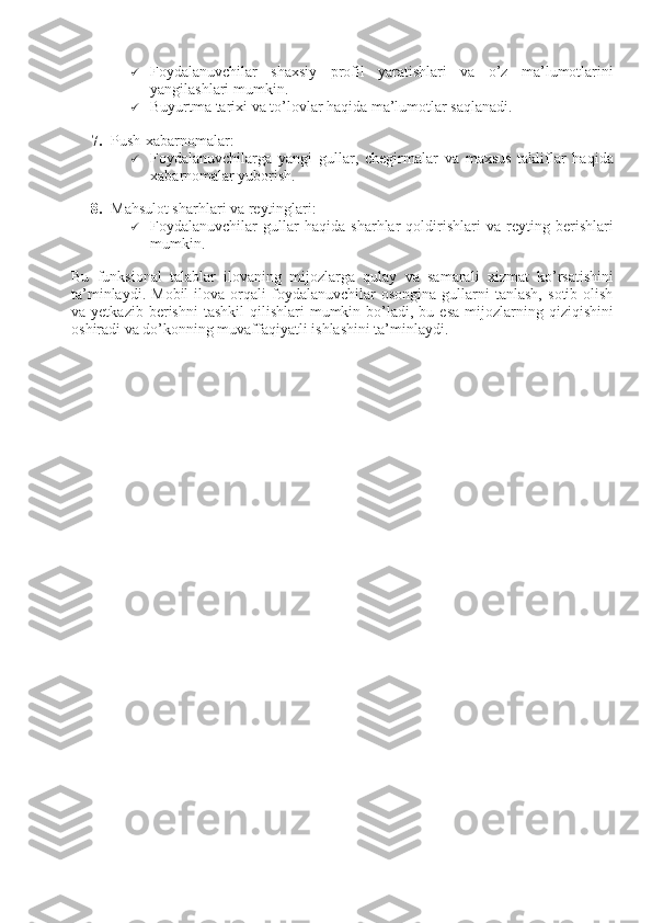 1
 Foydalanuvchilar   shaxsiy   profil   yaratishlari   va   o’z   ma’lumotlarini
yangilashlari mumkin.
 Buyurtma tarixi va to’lovlar haqida ma’lumotlar saqlanadi.
7. Push-xabarnomalar:
 Foydalanuvchilarga   yangi   gullar,   chegirmalar   va   maxsus   takliflar   haqida
xabarnomalar yuborish.
8. Mahsulot sharhlari va reytinglari:
 Foydalanuvchilar   gullar   haqida   sharhlar   qoldirishlari   va   reyting   berishlari
mumkin.
Bu   funksional   talablar   ilovaning   mijozlarga   qulay   va   samarali   xizmat   ko’rsatishini
ta’minlaydi.   Mobil   ilova   orqali   foydalanuvchilar   osongina   gullarni   tanlash,   sotib  olish
va  yetkazib  berishni  tashkil   qilishlari   mumkin  bo’ladi,  bu  esa   mijozlarning  qiziqishini
oshiradi va do’konning muvaffaqiyatli ishlashini ta’minlaydi. 