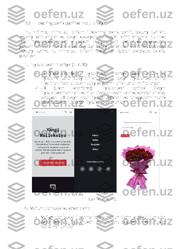 2
2.2 Ilovaning texnik tasnif va modul dizayni
Bu   bo’limda   online   gul   do’koni   ilovasining   texnik   tasnifi,   dasturiy   tuzilishi,
umumiy   kelib   chiqishi   va   dizayn   xususiyatlarini   batafsil   ko’rib   chiqamiz.   Bu   ilova
orqali   foydalanuvchilar   turli   xil   gullarni   osongina   sotib   olishlari   va   qulay   vaqtda
yetkazib   olishlari   mumkin.   Ilova   quyidagi   asosiy   funksional   komponentlarga   ega:
Dasturiy   tuzilma   bu   online   gul   do’koni   ilovasi   uch   darajali   arxitektura   asosida
yaratilgan:
1. Foydalanuvchi interfeysi (UI/UX) :
 UI   (User   Interface) :   Foydalanuvchi   interfeysi   dizayni   intuitiv   va
foydalanish   uchun   qulay   bo’lishi   kerak.   UI   dizayni   foydalanuvchilarning
ilova bilan o’zaro aloqasini qulay va yoqimli qilish uchun mo’ljallangan.
 UX   (User   Experience) :   Foydalanuvchi   tajribasi   dizayni
foydalanuvchilarning ilova bilan o’zaro aloqasini oson va samarali qilishga
qaratilgan. UX dizayni orqali foydalanuvchilar ilova funksiyalarini intuitiv
ravishda tushunib, ulardan foydalanishlari mumkin.
1.1-rasm Bosh sahifa
2. Ma’lumotlar bazasi va server qismi :
 Ma’lumotlar   bazasi   ilovaning   barcha   ma’lumotlarini   saqlaydi,   jumladan
gullar   katalogi,   foydalanuvchi   ma’lumotlari,   buyurtmalar   va   to’lovlar
haqida ma’lumotlar. 