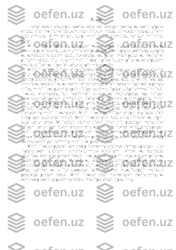 7
Xulosa
Hozirgi   tezkor   taraqqiyot   davrida   zarur   deb   qaralgan   texnika   va   texnologiyalar
shiddat   bilan   rivojlanishidan,zamondan   bir   zum   orqaga   qolmasdan   harakat   qilishni
talab qilmoqda.   Ko’rinishidan,   dunyo   mobil   bo’lib   bormoqda,   har   kuni   millionlab
yangi
Mobil   ilovalar   yaratish   tamoyillari   va   zaruriyati   bugungi   kunda   biznes   va
texnologiya sohalarida juda muhim ahamiyatga ega. Ular foydalanuvchilarga qulaylik
va   samaradorlik   taqdim   etadi,   bizneslarga   esa   yangi   imkoniyatlar   va   rivojlanish
yo'llarini ochadi. "Gul Do'koni" mobil ilovasi loyihasi bu tamoyillar va zaruriyatlarni
amalda qo'llash va o'rganish uchun ajoyib imkoniyatdir.
Mobil ilovalarga bo’lgan ehtiyoj barcha korporatsiyalarga taalluqli emas, shuning
uchun   siz   har   qanday   natijani   yaratganingiz   uchun   siz   o’zingizning   biznesingizning
haqiqiy   talablariga   yo’naltirishni   talab   qilasiz.   Agar   sizga   katta   funksionallikka   ega
biror narsa kerak bo lsa va iste molchilar tizimga kirishi kerak bo lgan veb-saytingizʻ ʼ ʻ
bo lsa, mobil ilova yuqorida aytib o tilgan taqdimot foydasi tufayli qimmatli bo ladi.	
ʻ ʻ ʻ
Ilovalar,   shuningdek,   faol   iste’molchi   aloqasi   va   majburiyatiga   ega   bo’lgan
korxonalar   uchun   ham   qimmatlidir.   Oxirgi   5   yildan   ortiq   vaqt   mobaynida   mobil
aloqa   sanoati   rivojlanmoqda   -   yangi   yirik   bozor   sifatida   shakllandi   deask   to’g’ri
bo’ladi.   Bugungi   bozor   mobil   bozorga   aylandi   va   unga   bo’lgan   yondashuvingiz
o’zingizning   mobil   ilovangizdir.   Mobil   ilovalarga   bo’lgan   ehtiyoj   eng   katta   o’sib
borayotgan   talablardan   biridir.   Mobil   ilovalar   endi   faqat   aloqa   o’rnatish   va   o’yin-
kulgi   uchun   emas.   Milliardlab   odamlar   o’zlari   bilan   olib   yuradigan   mahsulotlar
bo’lgani   uchun   ham   bozori   chaqqon.Shu   sababli   ham   hozirgi   ishlab   chiqilayotgan
mobil   aloqa   vositalar   imkonyatlari   unch   muncha   kompyuter   imkoniyatidan   past
emas.shunday zamon mobil ilovalar ham yangi bosqichga chiqmoqda va har qanday
avtomatlashtirilgan tizimning mobil ilovi yaratilmoqda. 
Mobil   ilovalar   yaratish   zamonaviy   biznesning   ajralmas   qismiga   aylangan.   Ular
foydalanuvchi   talablarini   qondirish,   mijoz   sodiqligini   oshirish   va   raqobatda
ustunlikka erishishga yordam beradi. Ilova yaratish jarayoni o'ziga xos tamoyillar va
qadamlarni   talab   qiladi.   Maqsad   va   strategiyani   aniqlash,   jamoani   tanlash,
prototiplash, yo'l xaritasini ishlab chiqish, ilovani ishlab chiqish, testlash va baholash,
ishga   tushirish   va   qo'llab-quvvatlash   kabi   qadamlar   muvaffaqiyatli   mahsulot
yaratishga   yordam   beradi.   Mobil   ilovalar   orqali   biznesingizni   rivojlantiring   va
zamonaviy texnologiyalarning barcha imkoniyatlaridan foyda oling. 