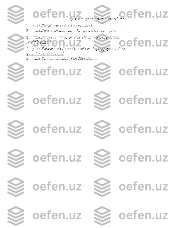 9
Foydalanilgan   elektron   manzillar
1. https://developer.android.com/studio/
2. https://www.javatpoint.com/android-alert-dialog-example        
3. https://github.com/Balaviknesh/Android-Java-Firebase-   
Login-Example   
4. https://www.geeksforgeeks.org/java-for-android-building-   
your-first-android-app/
5. https://abhiandroid.com/java/#gsc.tab=0    