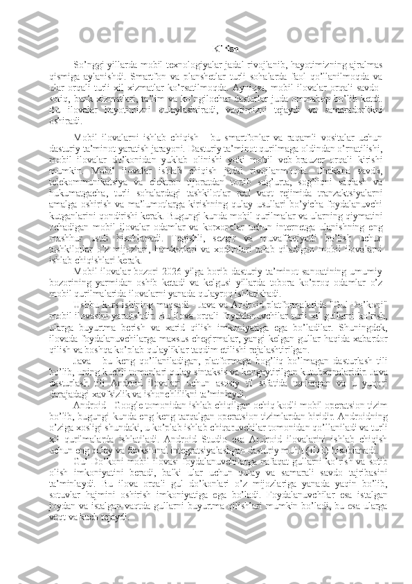 Kirish
So’nggi yillarda mobil texnologiyalar jadal rivojlanib, hayotimizning ajralmas
qismiga   aylanishdi.   Smartfon   va   planshetlar   turli   sohalarda   faol   qo’llanilmoqda   va
ular   orqali   turli   xil   xizmatlar   ko’rsatilmoqda.   Ayniqsa,   mobil   ilovalar   orqali   savdo-
sotiq,   bank   xizmatlari,   ta’lim   va   ko’ngilochar   dasturlar   juda   ommabop   bo’lib   ketdi.
Bu   ilovalar   hayotimizni   qulaylashtiradi,   vaqtimizni   tejaydi   va   samaradorlikni
oshiradi.
Mobil   ilovalarni   ishlab   chiqish   -   bu   smartfonlar   va   raqamli   vositalar   uchun
dasturiy ta’minot yaratish jarayoni. Dasturiy ta’minot qurilmaga oldindan o’rnatilishi,
mobil   ilovalar   do’konidan   yuklab   olinishi   yoki   mobil   veb-brauzer   orqali   kirishi
mumkin.   Mobil   ilovalar   ishlab   chiqish   jadal   rivojlanmoqda.   Chakana   savdo,
telekommunikatsiya   va   elektron   tijoratdan   tortib   sug’urta,   sog’liqni   saqlash   va
hukumatgacha,   turli   sohalardagi   tashkilotlar   real   vaqt   rejimida   tranzaktsiyalarni
amalga   oshirish   va   ma’lumotlarga   kirishning   qulay   usullari   bo’yicha   foydalanuvchi
kutganlarini qondirishi kerak. Bugungi kunda mobil qurilmalar va ularning qiymatini
ochadigan   mobil   ilovalar   odamlar   va   korxonalar   uchun   internetga   ulanishning   eng
mashhur   usuli   hisoblanadi.   Tegishli,   sezgir   va   muvaffaqiyatli   bo’lish   uchun
tashkilotlar   o’z   mijozlari,   hamkorlari   va   xodimlari   talab   qiladigan   mobil   ilovalarni
ishlab chiqishlari kerak.
Mobil  ilovalar  bozori  2026 yilga borib dasturiy ta’minot  sanoatining  umumiy
bozorining   yarmidan   oshib   ketadi   va   kelgusi   yillarda   tobora   ko’proq   odamlar   o’z
mobil qurilmalarida ilovalarni yanada qulayroq ishlatishadi.
Ushbu kurs ishining maqsadi - Java va Android platformalarida "Gul Do’koni"
mobil ilovasini  yaratishdir. Bu ilova orqali  foydalanuvchilar  turli  xil  gullarni  ko’rish,
ularga   buyurtma   berish   va   xarid   qilish   imkoniyatiga   ega   bo’ladilar.   Shuningdek,
ilovada foydalanuvchilarga  maxsus  chegirmalar, yangi   kelgan  gullar   haqida  xabardor
qilish va boshqa ko’plab qulayliklar taqdim etilishi rejalashtirilgan.
Java   -   bu   keng   qo’llaniladigan,   platformaga   bog’liq   bo’lmagan   dasturlash   tili
bo’lib, uning kuchli tomonlari qulay sintaksis va kengaytirilgan kutubxonalaridir. Java
dasturlash   tili   Android   ilovalari   uchun   asosiy   til   sifatida   tanlangan   va   u   yuqori
darajadagi xavfsizlik va ishonchlilikni ta’minlaydi. 
Android - Google tomonidan ishlab chiqilgan ochiq kodli mobil operatsion tizim
bo’lib, bugungi kunda eng keng tarqalgan operatsion tizimlardan biridir. Androidning
o’ziga xosligi shundaki, u ko’plab ishlab chiqaruvchilar tomonidan qo’llaniladi va turli
xil   qurilmalarda   ishlatiladi.   Android   Studio   esa   Android   ilovalarini   ishlab   chiqish
uchun eng qulay va funksional integratsiyalashgan dasturiy muhit (IDE) hisoblanadi.
Gul Do’koni  mobil  ilovasi  foydalanuvchilarga nafaqat  gullarni ko’rish va sotib
olish   imkoniyatini   beradi,   balki   ular   uchun   qulay   va   samarali   savdo   tajribasini
ta’minlaydi.   Bu   ilova   orqali   gul   do’konlari   o’z   mijozlariga   yanada   yaqin   bo’lib,
sotuvlar   hajmini   oshirish   imkoniyatiga   ega   bo’ladi.   Foydalanuvchilar   esa   istalgan
joydan va istalgan vaqtda gullarni  buyurtma qilishlari mumkin bo’ladi, bu esa ularga
vaqt va kuch tejaydi. 