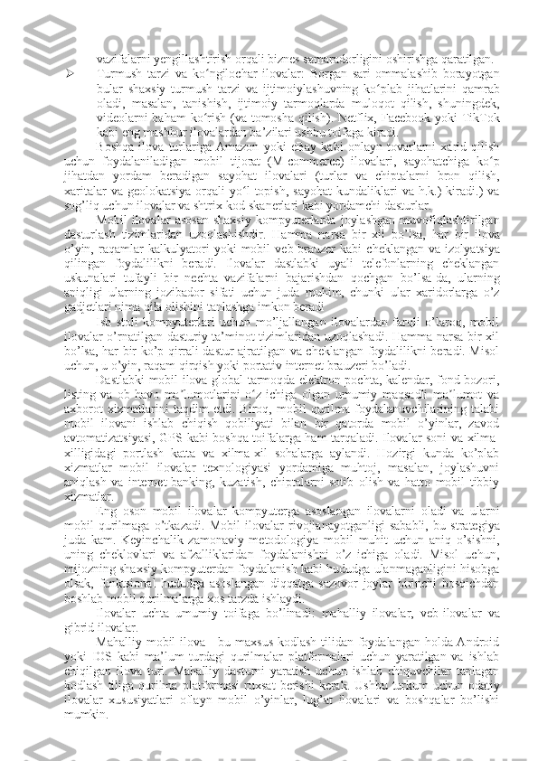 vazifalarni yengillashtirish orqali biznes samaradorligini oshirishga  qaratilgan.
 Turmush   tarzi   va   ko ngilochar   ilovalar:   Borgan   sari   ommalashib   borayotganʻ
bular   shaxsiy   turmush   tarzi   va   ijtimoiylashuvning   ko plab	
ʻ   jihatlarini   qamrab
oladi,   masalan,   tanishish,   ijtimoiy   tarmoqlarda   muloqot   qilish,   shuningdek,
videolarni  baham  ko rish (va tomosha qilish). Netflix, Facebook yoki  TikTok	
ʻ
kabi eng mashhur ilovalardan ba’zilari ushbu toifaga kiradi.
Boshqa   ilova   turlariga   Amazon   yoki   eBay   kabi   onlayn   tovarlarni   xarid   qilish
uchun   foydalaniladigan   mobil   tijorat   (M-commerce)   ilovalari,   sayohatchiga   ko p	
ʻ
jihatdan   yordam   beradigan   sayohat   ilovalari   (turlar   va   chiptalarni   bron   qilish,
xaritalar  va  geolokatsiya  orqali   yo l  topish,   sayohat  kundaliklari   va  h.k.)   kiradi.)   va	
ʻ
sog’liq uchun ilovalar va shtrix-kod skanerlari kabi yordamchi dasturlar.
Mobil   ilovalar   asosan   shaxsiy   kompyuterlarda   joylashgan   muvofiqlashtirilgan
dasturlash   tizimlaridan   uzoqlashishdir.   Hamma   narsa   bir   xil   bo’lsa,   har   bir   ilova
o’yin,   raqamlar   kalkulyatori   yoki   mobil   veb-brauzer   kabi   cheklangan   va   izolyatsiya
qilingan   foydalilikni   beradi.   Ilovalar   dastlabki   uyali   telefonlarning   cheklangan
uskunalari   tufayli   bir   nechta   vazifalarni   bajarishdan   qochgan   bo’lsa-da,   ularning
aniqligi   ularning   jozibador   sifati   uchun   juda   muhim,   chunki   ular   xaridorlarga   o’z
gadjetlari nima qila olishini tanlashga imkon beradi
Ish   stoli   kompyuterlari   uchun   mo’ljallangan   ilovalardan   farqli   o’laroq,   mobil
ilovalar o’rnatilgan dasturiy ta’minot tizimlaridan uzoqlashadi. Hamma narsa bir xil
bo’lsa, har bir ko’p qirrali dastur ajratilgan va cheklangan foydalilikni beradi. Misol
uchun,   u   o’yin,   raqam   qirqish   yoki   portativ   internet   brauzeri   bo’ladi.
Dastlabki mobil ilova global tarmoqda elektron pochta, kalendar, fond bozori,
listing   va   ob-havo   ma lumotlarini   o z   ichiga   olgan   umumiy   maqsadli   ma lumot   va	
ʼ ʻ ʼ
axborot   xizmatlarini   taqdim   etdi.   Biroq,   mobil   qurilma   foydalanuvchilarining   talabi
mobil   ilovani   ishlab   chiqish   qobiliyati   bilan   bir   qatorda   mobil   o’yinlar,   zavod
avtomatizatsiyasi,   GPS   kabi   boshqa   toifalarga   ham   tarqaladi. Ilovalar   soni   va   xilma-
xilligidagi   portlash   katta   va   xilma-xil   sohalarga   aylandi.   Hozirgi   kunda   ko’plab
xizmatlar   mobil   ilovalar   texnologiyasi   yordamiga   muhtoj,   masalan,   joylashuvni
aniqlash   va   internet-banking,   kuzatish,   chiptalarni   sotib   olish   va   hatto   mobil   tibbiy
xizmatlar.
Eng   oson   mobil   ilovalar   kompyuterga   asoslangan   ilovalarni   oladi   va   ularni
mobil   qurilmaga   o’tkazadi.   Mobil   ilovalar   rivojlanayotganligi   sababli,   bu   strategiya
juda   kam.   Keyinchalik   zamonaviy   metodologiya   mobil   muhit   uchun   aniq   o’sishni,
uning   cheklovlari   va   afzalliklaridan   foydalanishni   o’z   ichiga   oladi.   Misol   uchun,
mijozning shaxsiy kompyuterdan foydalanish kabi hududga ulanmaganligini hisobga
olsak,   funktsional   hududga   asoslangan   diqqatga   sazovor   joylar   birinchi   bosqichdan
boshlab mobil qurilmalarga xos tarzda ishlaydi.
Ilovalar   uchta   umumiy   toifaga   bo’linadi:   mahalliy   ilovalar,   veb-ilovalar   va
gibrid  ilovalar.
Mahalliy mobil  ilova - bu maxsus kodlash tilidan foydalangan holda Android
yoki   IOS   kabi   ma’lum   turdagi   qurilmalar   platformalari   uchun   yaratilgan   va   ishlab
chiqilgan   ilova   turi.   Mahalliy   dasturni   yaratish   uchun   ishlab   chiquvchilar   tanlagan
kodlash   tiliga   qurilma   platformasi   ruxsat   berishi   kerak.   Ushbu   turkum   uchun   odatiy
ilovalar   xususiyatlari   oflayn   mobil   o’yinlar,   lug’at   ilovalari   va   boshqalar   bo’lishi
mumkin. 