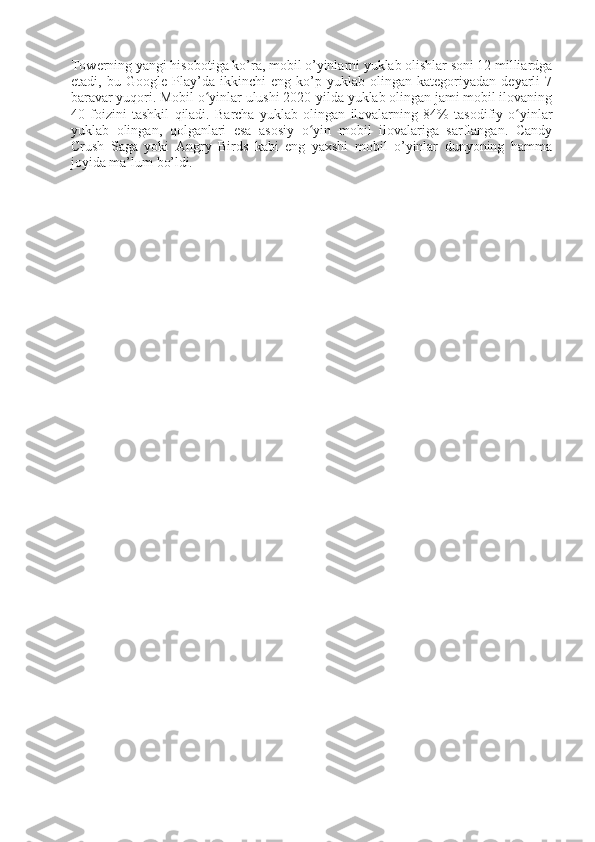 Towerning yangi hisobotiga ko’ra, mobil o’yinlarni yuklab olishlar soni 12 milliardga
etadi,   bu   Google   Play’da   ikkinchi   eng   ko’p   yuklab   olingan   kategoriyadan   deyarli   7
baravar yuqori. Mobil o yinlar ulushi 2020-yilda yuklab olingan jami mobil ilovaningʻ
40   foizini   tashkil   qiladi.   Barcha   yuklab   olingan   ilovalarning   84%   tasodifiy   o yinlar	
ʻ
yuklab   olingan,   qolganlari   esa   asosiy   o yin   mobil   ilovalariga   sarflangan.   Candy	
ʻ
Crush   Saga   yoki   Angry   Birds   kabi   eng   yaxshi   mobil   o’yinlar   dunyoning   hamma
joyida ma’lum  bo’ldi. 