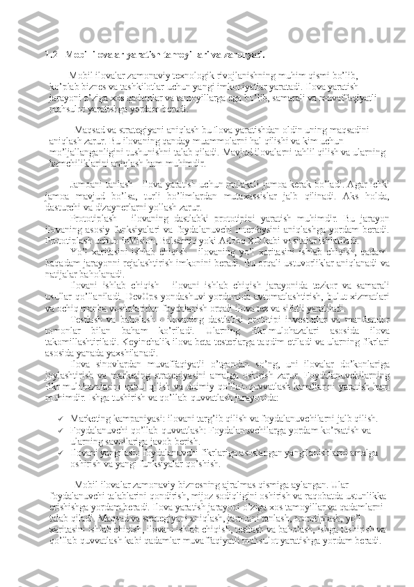 1.2 Mobil   ilovalar   yaratish   tamoyillari   va   zaruryati.
Mobil ilovalar zamonaviy texnologik rivojlanishning muhim qismi bo’lib, 
ko’plab biznes va tashkilotlar uchun yangi imkoniyatlar yaratadi. Ilova yaratish 
jarayoni o’ziga xos qadamlar va tamoyillarga ega bo’lib, samarali va muvaffaqiyatli 
mahsulot yaratishga yordam beradi.
Maqsad va strategiyani aniqlash bu  i lova yaratishdan oldin uning maqsadini 
aniqlash zarur. Bu ilovaning qanday muammolarni hal qilishi va kim uchun 
mo’ljallanganligini tushunishni talab qiladi.  Mavjud ilovalarni tahlil qilish va ularning 
kamchiliklarini aniqlash ham muhimdir.
Jamoani tanlash - i lova yaratish uchun malakali jamoa kerak bo’ladi. Agar ichki
jamoa   mavjud   bo’lsa,   turli   bo’limlardan   mutaxassislar   jalb   qilinadi.   Aks   holda,
dasturchi va dizaynerlarni yollash zarur.
Prototiplash   -   i lovaning   dastlabki   prototipini   yaratish   muhimdir.   Bu   jarayon
ilovaning   asosiy   funksiyalari   va   foydalanuvchi   interfeysini   aniqlashga   yordam   beradi.
Prototiplash uchun InVision, Balsamiq yoki Adobe XD kabi vositalar ishlatiladi.
Yo’l   xaritasini   ishlab   chiqish   -   i lovaning   yo’l   xaritasini   ishlab   chiqish,   qadam-
baqadam jarayonni rejalashtirish imkonini beradi. Bu orqali ustuvorliklar aniqlanadi va
natijalar baholanadi.
Ilovani   ishlab   chiqish   -   ilovani   ishlab   chiqish   jarayonida   tezkor   va   samarali
usullar qo’llaniladi. DevOps yondashuvi yordamida avtomatlashtirish, bulut xizmatlari
va ochiq manba vositalaridan foydalanish orqali ilova tez va sifatli yaratiladi.
Testlash   va   baholash   -   ilovaning   dastlabki   prototipi   investorlar   va   manfaatdor
tomonlar   bilan   baham   ko’riladi.   Ularning   fikr-mulohazalari   asosida   ilova
takomillashtiriladi. Keyinchalik ilova beta-testerlarga taqdim etiladi va ularning fikrlari
asosida yanada yaxshilanadi.
Ilova   sinovlardan   muvaffaqiyatli   o’tgandan   so’ng,   uni   ilovalar   do’konlariga
joylashtirish   va   marketing   strategiyasini   amalga   oshirish   zarur.   Foydalanuvchilarning
fikr-mulohazalarini qabul qilish va doimiy qo’llab-quvvatlash kanallarini yaratish ham
muhimdir. Ishga tushirish va qo’llab-quvvatlash jarayonida:
 Marketing kampaniyasi : ilovani targ’ib qilish va foydalanuvchilarni jalb qilish.
 Foydalanuvchi qo’llab-quvvatlash : Foydalanuvchilarga yordam ko’rsatish va 
ularning savollariga javob berish.
 Ilovani yangilash : foydalanuvchi fikrlariga asoslangan yangilanishlarni amalga 
oshirish va yangi funksiyalar qo’shish.
Mobil ilovalar zamonaviy biznesning ajralmas qismiga aylangan. Ular 
foydalanuvchi talablarini qondirish, mijoz sodiqligini oshirish va raqobatda ustunlikka 
erishishga yordam beradi. Ilova yaratish jarayoni o’ziga xos tamoyillar va qadamlarni 
talab qiladi. Maqsad va strategiyani aniqlash, jamoani tanlash, prototiplash, yo’l 
xaritasini ishlab chiqish, ilovani ishlab chiqish, testlash va baholash, ishga tushirish va 
qo’llab-quvvatlash kabi qadamlar muvaffaqiyatli mahsulot yaratishga yordam beradi.  